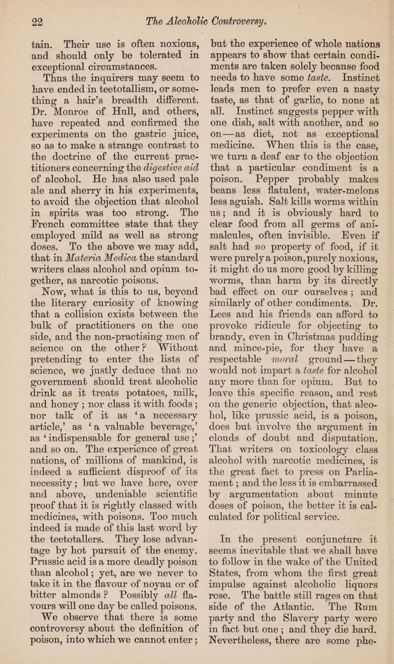 tain. Their use is often noxious, and should only be tolerated in exceptional circumstances. Thus the inquirers may seem to have ended in teetotallism, or some¬ thing a hair’s breadth different. Dr. Monroe of Hull, and others, have repeated and confirmed the experiments on the gastric juice, so as to make a strange contrast to the doctrine of the current prac¬ titioners concerning the digestive aid of alcohol. He has also used pale ale and sherry in his experiments, to avoid the objection that alcohol in spirits was too strong. The French committee state that they employed mild as well as strong doses. To the above we may add, that in Materia Medica the standard writers class alcohol and opium to¬ gether, as narcotic poisons. How, what is this to us, beyond the literary curiosity of knowing that a collision exists between the bulk of practitioners on the one side, and the non-practising men of science on the other F Without pretending to enter the lists of science, we justly deduce that no government should treat alcoholic drink as it treats potatoes, milk, and honey ; nor class it with foods ; nor talk of it as ‘a necessary article,’ as 4 a valuable beverage,’ as £ indispensable for general use ;’ and so on. The experience of great nations, of millions of mankind, is indeed a sufficient disproof of its necessity; but we have here, over and above, undeniable scientific proof that it is rightly classed with medicines, with poisons. Too much indeed is made of this last word by the teetotallers. They lose advan¬ tage by hot pursuit of the enemy. Prussic acid is a more deadly poison than alcohol; yet, are we never to take it in the flavour of noyau or of bitter almonds ? Possibly all fla¬ vours will one day be called poisons. We observe that there is some controversy about the definition of poison, into which we cannot enter ; but the experience of whole nations appears to show that certain condi¬ ments are taken solely because food needs to have some taste. Instinct leads men to prefer even a nasty taste, as that of garlic, to none at all. Instinct suggests pepper with one dish, salt with another, and so on—as diet, not as exceptional medicine. When this is the case, we turn a deaf ear to the objection that a particular condiment is a poison. Pepper probably makes beans less flatulent, water-melons less aguish. Salt kills worms within us; and it is obviously hard to clear food from all germs of ani¬ malcules, often invisible. Even if salt had no property of food, if it were purely a poison, purely noxious, it might do us more good by killing worms, than harm by its directly bad effect on our ourselves ; and similarly of other condiments. Dr. Lees and his friends can afford to provoke ridicule for objecting to brandy, even in Christmas pudding and mince-pie, for they have a respectable moral ground — they would not impart a taste for alcohol any more than for opium. But to leave this specific reason, and rest on the generic objection, that alco¬ hol, like prussic acid, is a poison, does but involve the argument in clouds of doubt and disputation. That writers on toxicology class alcohol with narcotic medicines, is the great fact to press on Parlia¬ ment ; and the less it is embarrassed by argumentation about minute doses of poison, the better it is cal¬ culated for political service. In the present conjuncture it seems inevitable that we shall have to follow in the wake of the United States, from whom the first great impulse against alcoholic liquors rose. The battle still rages on that side of the Atlantic. The Rum party and the Slavery party were in fact but one ; and they die hard, nevertheless, there are some phe-