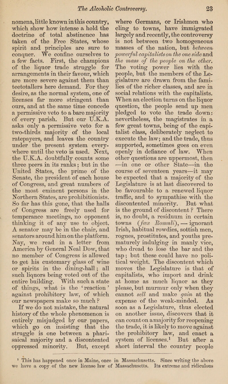 nomena, little known in tills country, which show how intense a hold the doctrine of total abstinence has taken of the Free States, whose spirit and principles are sure to conquer. We confine ourselves to a few facts. First, the champions of the liquor trade struggle for arrangements in their favour, which are more severe against them than teetotallers here demand. For they desire, as the normal system, one of licenses far more stringent than ours, and at the same time concede a permissive veto to a bare majority of every parish. But our U.K.A. asks only a permissive veto for a two-thirds majority of the local ratepayers, and leaves the country under the present system every¬ where until the veto is used. Next, the U.K.A. doubtfully counts some three peers in its ranks ; but in the United States, the prime of the Senate, the president of each house of Congress, and great numbers of the most eminent persons in the Northern States, are prohibitionists. So far has this gone, that the halls of Congress are freely used for temperance meetings, no opponent thinking it of any use to object. A senator may be in the chair, and senators around him on the platform. Nay, we read in a letter from America by General Neal Dow, that no member of Congress is allowed to get his customary glass of wine or spirits in the dining-hall; all such liquors being voted out of the entire building. With such a state of things, what is the 4 reaction ’ against prohibitory law, of which our newspapers make so much ? If we do not mistake, the natural history of the whole phenomenon is entirely misjudged by our papers, which go on insisting that the struggle is one between a phari- saical majority and a discontented oppressed minority. But, except where Germans, or Irishmen who cling to towns, have immigrated largely and recently, the controversy is not between two homogeneous masses of the nation, but between powerful capitalists on the one side and the mass of the people on the other. The voting power lies with the people, but the members of the Le¬ gislature are drawn from the fami¬ lies of the richer classes, and are in social relations with the capitalists. When an election turns on the liquor question, the people send up men pledged to vote the trade down: nevertheless, the magistrates in a few great towns, being of the capi¬ talist class, deliberately neglect to execute the law; and the trade, thus supported, sometimes goes on even openly in defiance of law. When other questions are uppermost, then ■—in one or other State—in the course of seventeen years—it may be expected that a majority of the Legislature is at last discovered to be favourable to a renewed liquor traffic, and to sympathise with the discontented minority. But what is the ground of discontent ? There is, no doubt, a residuum in certain towns (foex Momuli), — ignorant Irish, habitual rowdies, sottish men, rogues, prostitutes, and youths pre¬ maturely indulging in manly vice, who dread to lose the bar and the tap; but these could have no poli¬ tical weight. The discontent which moves the Legislature is that of capitalists, who import and drink at home as much liquor as they please, but murmur only when they cannot sell and make gain at the expense of the weak-minded. As soon as a Legislature, thus elected on another issue, discovers that it can counton amajority for reopening the trade, it is likely to move against the prohibitory law, and enact a system of licenses.1 But after a short interval the country people 1 This has happened once in Maine, once in Massachusetts. Since writing the above we have a copy of the new license law of Massachusetts. Its extreme and ridiculous