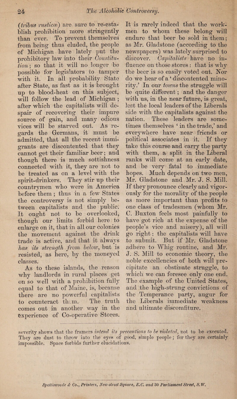 (tribus rusticcB) are sure to re-esta¬ blish prohibition more stringently than ever. To prevent themselves from being thns eluded, the people of Michigan have lately put the prohibitory law into their Constitu¬ tion; so that it wall no longer be possible for legislators to tamper with it. In all probability State after State, as fast as it is brought up to blood-heat on this subject, will follow the lead of Michigan ; after which the capitalists will de¬ spair of recovering their impure source of gain, and many odious vices will be starved out. As re¬ gards the Germans, it must be admitted, that all the recent immi¬ grants are discontented that they cannot get their familiar beer ; and though there is much sottishness connected with it, they are not to be treated as on a level with the spirit-drinkers. They stir up their countrymen who were in America before them ; thus in a few States the controversy is not simply be¬ tween capitalists and the public. It ought not to be overlooked, though our limits forbid here to enlarge on it, that in all our colonies the movement against the drink trade is active, and that it always has its strength from below, but is resisted, as here, by the moneyed classes. As to these islands, the reason why landlords in rural places get on so well with a prohibition fully equal to that of Maine, is, because there are no powerful capitalists to counteract thtm. The truth comes out in another way in the experience of Co-operative Stores. It is rarely indeed that the work¬ men to whom these belong will endure that beer be sold in them; as Mr. Gladstone (according to the newspapers) was lately surprised to discover. Capitalists have no in¬ fluence on those stores : that is why the beer is so easily voted out. Nor do we hear of a ‘ discontented mino¬ rity.’ In our towns the struggle will be quite different; and the danger with us, in the near future, is great, lost the local leaders of the Liberals side with the capitalists against the nation. These leaders are some¬ times themselves ‘ in the trade,’ and everywhere have near friends or political associates in it. If they take this course and carry the party with them, a split in the Liberal ranks will come at an early date, and be very fatal to immediate hopes. Much depends on two men, Mr. Gladstone and Mr. J. S. Mill. If they pronounce clearly and vigor¬ ously for the morality of the people as more important than profits to one class of tradesmen (whom Mr. C. Buxton feels most painfully to have got rich at the expense of the people’s vice and misery), all will go right: the capitalists wdll have to submit. But if Mr. Gladstone adhere to Whig routine, and Mr. J. S. Mill to economic theory, the noble excellencies of both will pre¬ cipitate an obstinate struggle, to which we can foresee only one end. The example of the United States, and the high-strung convictions of the Temperance party, augur for the Liberals immediate weakness and ultimate discomfiture. severity shows that the framers intend its precautions to be violated, not to he executed. They are dust to throw into the eyes of good, simple people; for they are certainly impossible. Space forbids further elucidations. Spoiliswocde 3; Co., Printers, JYew-street Square, E.C. and 30 Parliament Street, S. W.