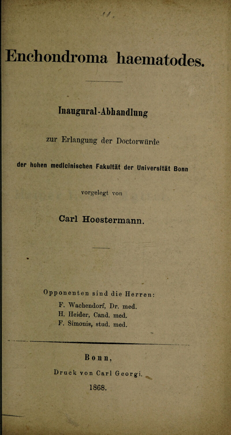 ■ r/ Enchondroma haematodes. Inaugural -Abh andlung zur Erlangung der Doctorwürde der hohen medlcinischen Fakultät der Universität Bonn vorgelegt, von Carl Hoestermann. Opponenten sind die Herren F. Wachendorf, Dr. med. H. Heider, Cand. med. F. Simonis, stud. med. Bonn, Druck von Carl Georgi. 1868 -v V.