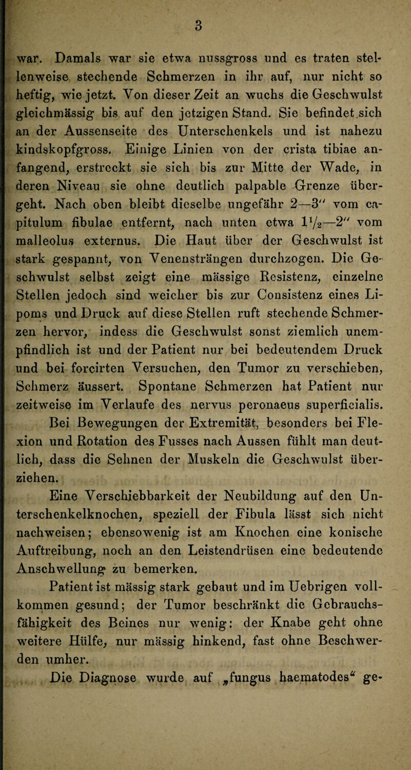 war. Damals war sie etwa nussgross und es traten stel¬ lenweise stechende Schmerzen in ihr auf, nur nicht so heftig, wie jetzt. Von dieser Zeit an wuchs die Geschwulst gleiehmässig bis auf den jetzigen Stand. Sie befindet sich an der Aussenseite des Unterschenkels und ist nahezu kindskopfgross. Einige Linien von der crista tibiae an¬ fangend, erstreckt sie sich bis zur Mitte der Wade, in deren Niveau sie ohne deutlich palpable Grenze über¬ geht. Nach oben bleibt dieselbe ungefähr 2—3 vom ca- pitulum fibulae entfernt, nach unten etwa iy2—2 vom malleolus externus. Die Haut über der Geschwulst ist stark gespannt, von Venensträngen durchzogen. Die Ge¬ schwulst selbst zeigt eine massige Resistenz, einzelne Stellen jedoch sind weicher bis zur Consistenz eines Li¬ poms und Druck auf diese Stellen ruft stechende Schmer¬ zen hervor, indess die Geschwulst sonst ziemlich unem¬ pfindlich ist und der Patient nur bei bedeutendem Druck und bei forcirten Versuchen, den Tumor zu verschieben, Schmerz äussert. Spontane Schmerzen hat Patient nur zeitweise im Verlaufe des nervus peronaeus superficialis. Bei Bewegungen der Extremität, besonders bei Fle¬ xion und Rotation des Fusses nach Aussen fühlt man deut¬ lich, dass die Sehnen der Muskeln die Geschwulst über¬ ziehen. Eine Verschiebbarkeit der Neubildung auf den Un¬ terschenkelknochen, speziell der Fibula lässt sich nicht nachweisen; ebensowenig ist am Knochen eine konische Auftreibung, noch an den Leistendrüsen eine bedeutende Anschwellung zu bemerken. Patient ist mässig stark gebaut und im Uebrigen voll¬ kommen gesund; der Tumor beschränkt die Gebrauchs¬ fähigkeit des Beines nur wenig: der Knabe geht ohne weitere Hülfe, nur mässig hinkend, fast ohne Beschwer¬ den umher. Die Diagnose wurde auf „fungus haematodes“ ge-