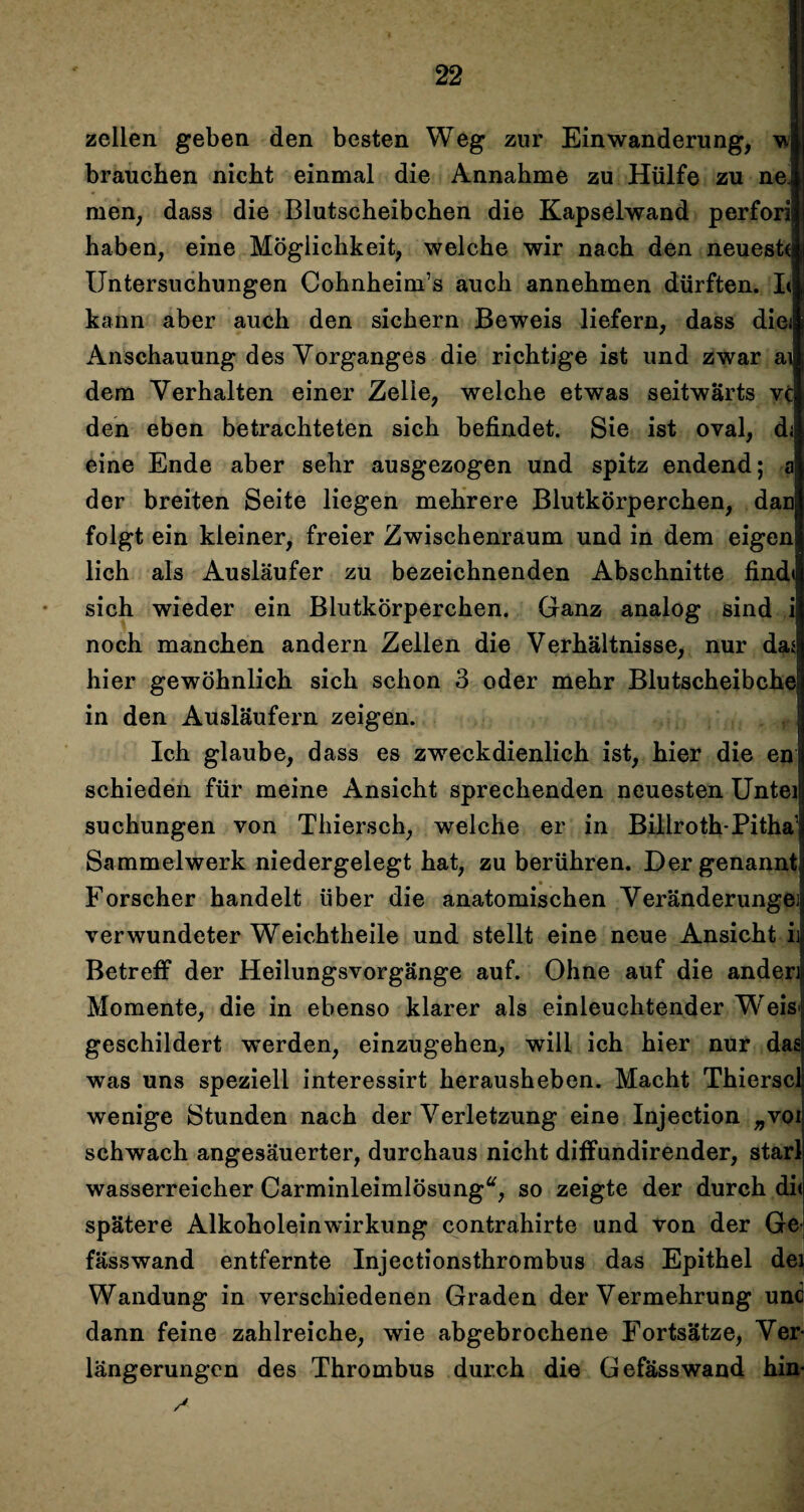 zellen geben den besten Weg zur Einwanderung, brauchen nicht einmal die Annahme zu Hülfe zu nel men, dass die Blutscheibchen die Kapselwand perfori| haben, eine Möglichkeit, welche wir nach den neuest« Untersuchungen Cohnheim’s auch annehmen dürften. L kann aber auch den sichern Beweis liefern, dass diei Anschauung des Vorganges die richtige ist und zwar ai dem Verhalten einer Zelle, welche etwas seitwärts vc den eben betrachteten sich befindet. Sie ist oval, d; eine Ende aber sehr ausgezogen und spitz endend; a der breiten Seite liegen mehrere Blutkörperchen, dan folgt ein kleiner, freier Zwischenraum und in dem eigen lieh als Ausläufer zu bezeichnenden Abschnitte find« sich wieder ein Blutkörperchen. Ganz analog sind i noch manchen andern Zellen die Verhältnisse, nur dai hier gewöhnlich sich schon 3 oder mehr Blutscheibche in den Ausläufern zeigen. Ich glaube, dass es zweckdienlich ist, hier die en schieden für meine Ansicht sprechenden neuesten Untei suchungen von Thiersch, welche er in Billroth-Pitha1 Sammelwerk niedergelegt hat, zu berühren. Der genannt Forscher handelt über die anatomischen Veränderunge] verwundeter Weichtheile und stellt eine neue Ansicht ii Betreff der Heilungsvorgänge auf. Ohne auf die ander] Momente, die in ebenso klarer als einleuchtender Wreis geschildert werden, einzugehen, will ich hier nur das was uns speziell interessirt herausheben. Macht Thierscl wenige Stunden nach der Verletzung eine Injection „voi schwach angesäuerter, durchaus nicht diffundirender, starl wasserreicher Carminleimlösung“, so zeigte der durch di< spätere Alkoholeinwirkung contrahirte und von der Ge fässwand entfernte Injectionsthrombus das Epithel dei Wandung in verschiedenen Graden der Vermehrung und dann feine zahlreiche, wie abgebrochene Fortsätze, Ver¬ längerungen des Thrombus durch die Gefässwand hin-