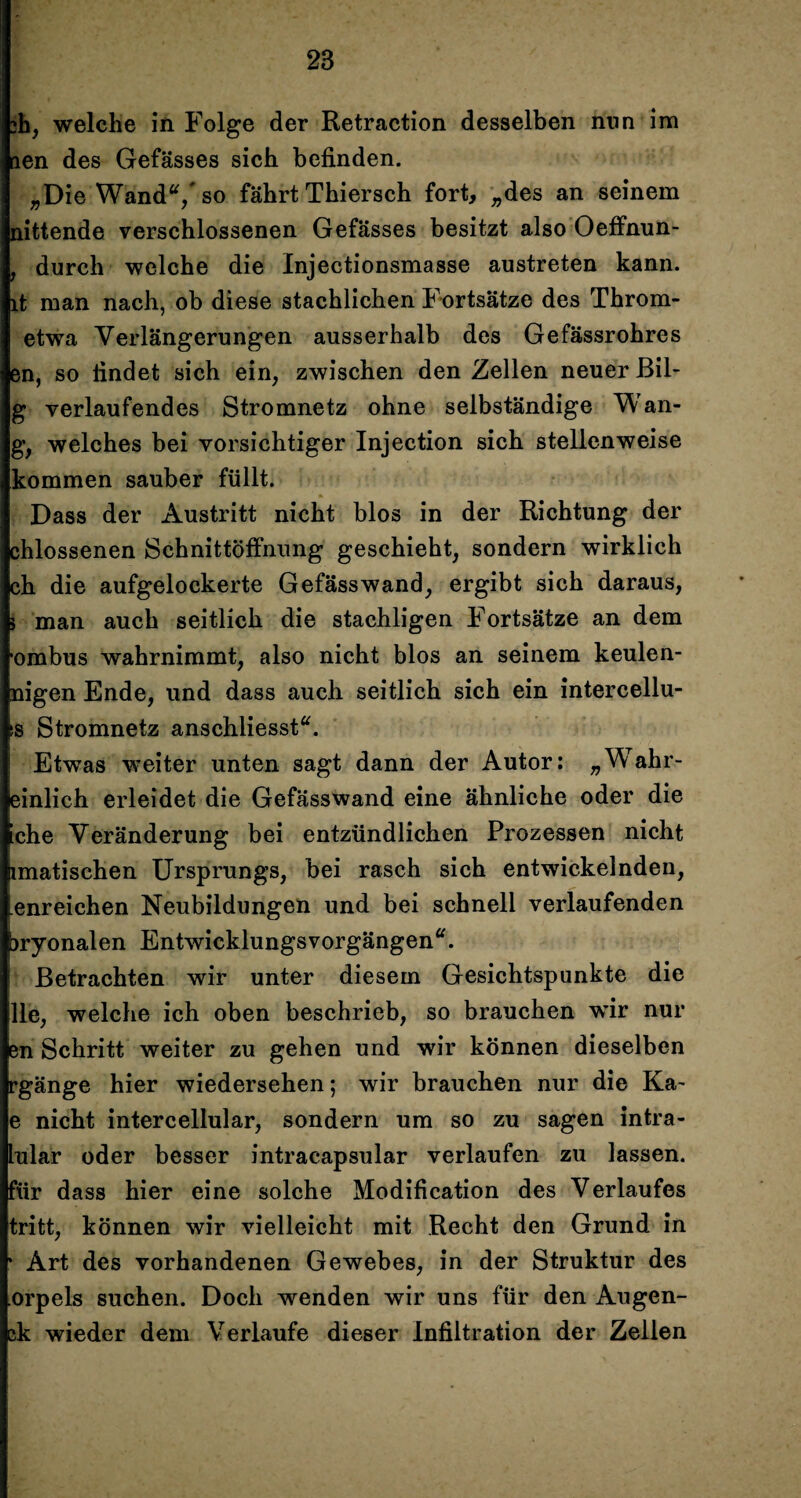 ?h, welche in Folge der Retraction desselben nun im aen des Gefässes sich befinden. „Die Wand“/ so fährt Thiersch fort, „des an seinem nittende verschlossenen Gefässes besitzt also Oeffnun- , durch welche die Injectionsmasse austreten kann, lt man nach, ob diese stachlichen Fortsätze des Throm- etwa Verlängerungen ausserhalb des Gefässrohres en, so findet sich ein, zwischen den Zellen neuer Bil- g verlaufendes Stromnetz ohne selbständige Wan- g, welches bei vorsichtiger Injection sich stellenweise kommen sauber füllt. Dass der Austritt nicht blos in der Richtung der chlossenen Schnittöffnung geschieht, sondern wirklich ch die aufgelockerte Gefässwand, ergibt sich daraus, 5 man auch seitlich die stachligen Fortsätze an dem •ombus wahrnimmt, also nicht blos an seinem keulen- nigen Ende, und dass auch seitlich sich ein intercellu- is Stromnetz anschliesst“. Etwas weiter unten sagt dann der Autor: „Wahr- einlich erleidet die Gefässwand eine ähnliche oder die iche Veränderung bei entzündlichen Prozessen nicht imatischen Ursprungs, bei rasch sich entwickelnden, enreichen Neubildungen und bei schnell verlaufenden jryonalen Entwicklungsvorgängen“. Betrachten wir unter diesem Gesichtspunkte die Ile, welche ich oben beschrieb, so brauchen wir nur en Schritt weiter zu gehen und wir können dieselben rgänge hier Wiedersehen; wir brauchen nur die Ka~ e nicht intercellular, sondern um so zu sagen intra- lular oder besser intracapsular verlaufen zu lassen, für dass hier eine solche Modification des Verlaufes tritt, können wir vielleicht mit Recht den Grund in * Art des vorhandenen Gewebes, in der Struktur des orpels suchen. Doch wenden wir uns für den Augen- ck wieder dem Verlaufe dieser Infiltration der Zellen