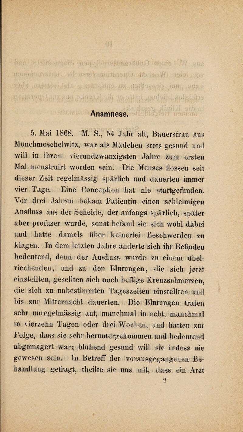 Anamnese. 5. Mai 1868. M. S., 54 Jahr alt, Bauersfrau aus Mönchmoscheiwitz, war als Mädchen stets gesund und will in ihrem vierundzwanzigsten Jahre zum ersten Mal menstruirt worden sein. Die Menses flössen seit dieser Zeit regelmässig spärlich und dauerten immer vier Tage. Eine Conception hat nie stattgefunden. Vor drei Jahren bekam Patientin einen schleimigen Ausfluss aus der Scheide, der anfangs spärlich, später aber profuser wurde, sonst befand sie sich wohl dabei und hatte damals über keinerlei Beschwerden zu klagen. In dem letzten Jahre änderte sich ihr Befinden bedeutend, denn der Ausfluss wurde zu einem übel¬ riechenden, und zu den Blutungen, die sich jetzt einstellten, gesellten sich noch heftige Kreuzschmerzen, die sich zu unbestimmten Tageszeiten einstellten und bis zur Mitternacht dauerten. Die Blutungen traten sehr unregelmässig auf, manchmal in acht, manchmal in vierzehn Tagen oder drei Wochen, und hatten zur Folge, dass sie sehr heruntergekommen und bedeutend abgemagert war; blühend gesund will sie indess nie gewesen sein. In Betreff der vorausgegangenen Be¬ handlung gefragt, theilte sie uns mit, dass ein Arzt 2