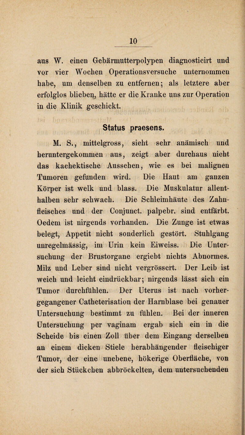 aus W. einen Gebärmutterpolypen diagnosticirt und vor vier Wochen Operationsversuche unternommen habe, um denselben zu entfernen; als letztere aber erfolglos blieben, hätte er die Kranke uns zur Operation in die Klinik geschickt. Status praesens. M. S., mittelgross, sieht sehr anämisch und heruntergekommen aus, zeigt aber durchaus nicht das kachektische Aussehen, wie es bei malignen Tumoren gefunden wird. Die Haut am ganzen Körper ist welk und blass. Die Muskulatur allent¬ halben sehr schwach. Die Schleimhäute des Zahn¬ fleisches und der Conjunct. palpebr. sind entfärbt. Oedem ist nirgends vorhanden. Die Zunge ist etwas belegt, Appetit nicht sonderlich gestört. Stuhlgang unregelmässig, im Urin kein Eiweiss. Die Unter¬ suchung der Brustorgane ergiebt nichts Abnormes. Milz und Leber sind nicht vergrössert. Der Leib ist weich und leicht eindrückbar; nirgends lässt sich ein Tumor durchfühlen. Der Uterus ist nach vorher¬ gegangener Catheterisation der Harnblase bei genauer Untersuchung bestimmt zu fühlen. Bei der inneren Untersuchung per vaginam ergab sich ein in die Scheide bis einen Zoll über dem Eingang derselben an einem dicken Stiele herabhängender fleischiger Tumor, der eine unebene, hökerige Oberfläche, von der sich Stückchen abbröckelten, dem untersuchenden