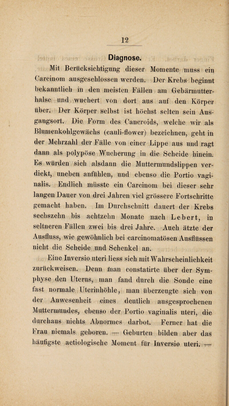 Diagnose. Mit Berücksichtigung dieser Momente muss ein Garcinom ausgeschlossen werden. Der Krebs beginnt bekanntlich in den meisten Fällen am Gebärmutter¬ halse ^und wuchert von dort aus auf den Körper über. Der Körper selbst ist höchst selten sein Aus¬ gangsort. Die Form des Cancroids, welche wir als Blumenkohlgewächs (cauli-flower) bezeichnen, geht in der Mehrzahl der Fälle von einer Lippe aus und ragt dann als polypöse iSVucherung in die Scheide hinein. Es würden sich alsdann die Muttermundslippen ver¬ dickt, uneben anfühlen, und ebenso die Portio vagi¬ nalis. Endlich müsste ein Garcinom bei dieser sehr langen Dauer von drei Jahren viel grössere Fortschritte gemacht haben. Im Durchschnitt dauert der Krebs sechszehn bis achtzehn Monate nach Lebert, in seltneren Fällen zwei bis drei Jahre. Auch ätzte der Ausfluss, wie gewöhnlich bei carcinomatösen Ausflüssen nicht die Scheide und Schenkel an. Eine Inversio uteri Hess sich mit Wahrscheinlichkeit zurückweisen. Denn man constatirte über der Sym¬ physe den Uterus, man fand durch die Sonde eine fast normale Uterinhöhle ^ man überzeugte sich von der Anwesenheit eines deutlich ausgesprochenen Muttermundes, ebenso der Portio vaginalis uteri, die durchaus nichts Abnormes darbot. Ferner hat die Iran niemals geboren. — Geburten bilden aber das häufigste aetiologische Moment für Inversio uteri. —