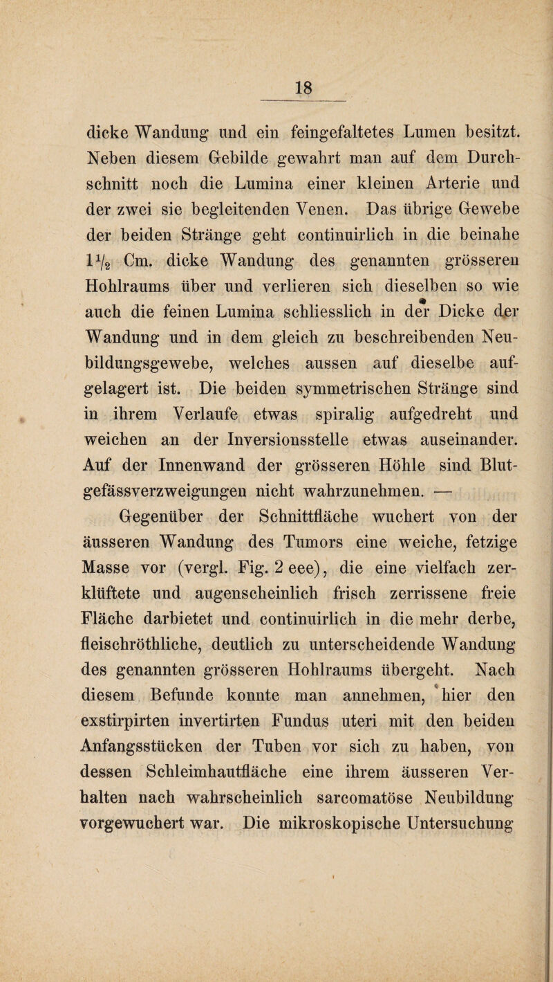 _18_ dicke Wandung und ein feingefaltetes Lumen besitzt. Neben diesem Gebilde gewahrt man auf dem Durch¬ schnitt noch die Lumina einer kleinen Arterie und der zwei sie begleitenden Venen. Das übrige Gewebe der beiden Stränge geht continuirlich in die beinahe 1^/2 Cm. dicke Wandung des genannten grösseren Hohlraums über und verlieren sich dieselben so wie m auch die feinen Lumina schliesslich in der Dicke der Wandung und in dem gleich zu beschreibenden Neu¬ bildungsgewebe, welches aussen auf dieselbe auf¬ gelagert ist. Die beiden symmetrischen Stränge sind in ihrem Verlaufe etwas spiralig aufgedreht und weichen an der Inversionsstelle etwas auseinander. Auf der Innenwand der grösseren Höhle sind Blut¬ gefässverzweigungen nicht wahrzunehmen. — Gegenüber der Schnittfläche wuchert von der äusseren Wandung des Tumors eine weiche, fetzige Masse vor (vergl. Fig. 2 eee), die eine vielfach zer¬ klüftete und augenscheinlich frisch zerrissene freie Fläche darbietet und continuirlich in die mehr derbe, fleischröthliche, deutlich zu unterscheidende Wandung des genannten grösseren Hohlraums übergeht. Nach diesem Befunde konnte man annehmen, *hier den exstirpirten invertirten Fundus uteri mit den beiden Anfangsstücken der Tuben vor sich zu haben, von dessen Schleimhautfläche eine ihrem äusseren Ver¬ halten nach wahrscheinlich sarcomatöse Neubildung vorgewuchert war. Die mikroskopische Untersuchung \