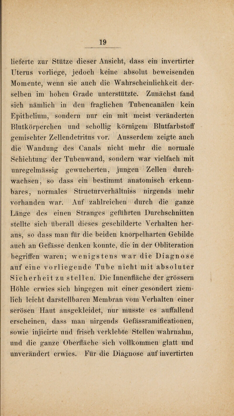 lieferte zur Stütze dieser Ansicht, dass ein invertirter Uterus vorliege, jedoch keine absolut beweisenden Momente, wenn sie auch die Wahrscheinlichkeit der¬ selben im hohen Grade unterstützte. Zunächst fand sich nämlich in den fraglichen Tuhencanälen kein Epithelium, sondern nur ein mit meist veränderten Blutkörperchen und schollig körnigem Blutfarbstoff gemischter Zellendetritus vor. Ausserdem zeigte auch die Wandung des Canals nicht mehr die normale Schichtung der Tuhenwand, sondern war vielfach mit unregelmässig gewucherten, jungen Zellen durch¬ wachsen, so dass ein bestimmt anatomisch erkenn¬ bares, normales Structurverhältniss nirgends mehr vorhanden war. Auf zahlreichen durch die ganze Länge des einen Stranges geführten Durchschnitten stellte sich überall dieses geschilderte Verhalten her¬ aus, so dass man für die beiden knorpelharten Gebilde auch an Gefässe denken konnte, die in der Obliteration begriffen waren; wenigstens war die Diagnose auf eine vorliegende Tube nicht mit absoluter Sicherheit zu stellen. Die Innenfläche der grössern Höhle erwies sich hingegen mit einer gesondert ziem¬ lich leicht darstellbaren Membran vom Verhalten einer serösen Haut ausgekleidet, nur musste es auffallend erscheinen, dass man nirgends Gefässramiticationen, sowie injicirte und frisch verklebte Stellen wahrnahm, und die ganze Oberfläche sich vollkommen glatt und unverändert erwies. Für die Diagnose auf invertirten