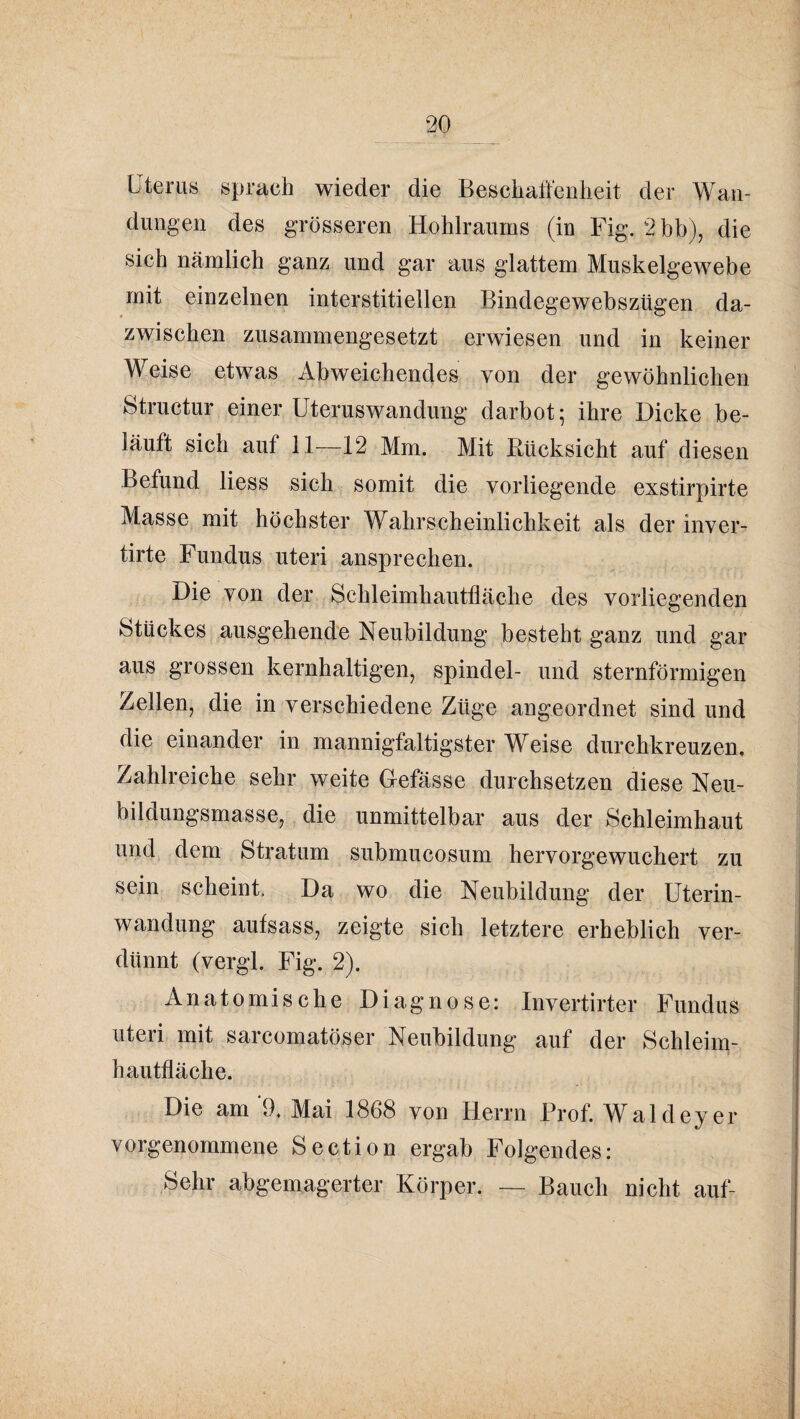 Uterus sprach wieder die Beschaft'enlieit der Wan¬ dungen des grösseren Hohlraums (in Fig. 2bb)j die sich nämlich ganz und gar aus glattem Muskelgewebe mit einzelnen interstitiellen Bindegewebszügen da¬ zwischen zusammengesetzt erwiesen und in keiner Weise etwas Abweichendes von der gewöhnlichen Structur einer Uteruswandung darbot; ihre Dicke be¬ läuft sich auf 11—12 Mm. Mit Bticksicht auf diesen Befund Hess sich somit die vorliegende exstirpirte Masse mit höchster Wahrscheinlichkeit als der inver- tirte Fundus uteri ansprechen. Die von der Schleimhautlläche des vorliegenden 8tückes ausgehende Neubildung besteht ganz und gar aus grossen kernhaltigen, Spindel- und sternförmigen Zellen, die in verschiedene Züge angeordnet sind und die einander in mannigfaltigster Weise durchkreuzen. Zahlreiche sehr weite Gefässe durchsetzen diese Neu¬ bildungsmasse, die unmittelbar aus der Schleimhaut und dem Stratum submucosum hervorgewuchert zu sein scheint. Da wo die Neubildung der üterin- wandung aufsass, zeigte sich letztere erheblich ver¬ dünnt (vergl. Fig. 2). Anatomische Diagnose: Invertirter Fundus Uteri mit sarcomatöser Neubildung auf der Schleim¬ hautfläche. Die am‘9. Mai 1868 von Herrn Prof. Waldeyer vorgenommene Section ergab Folgendes: Sehr abgemagerter Körper. — Bauch nicht auf-