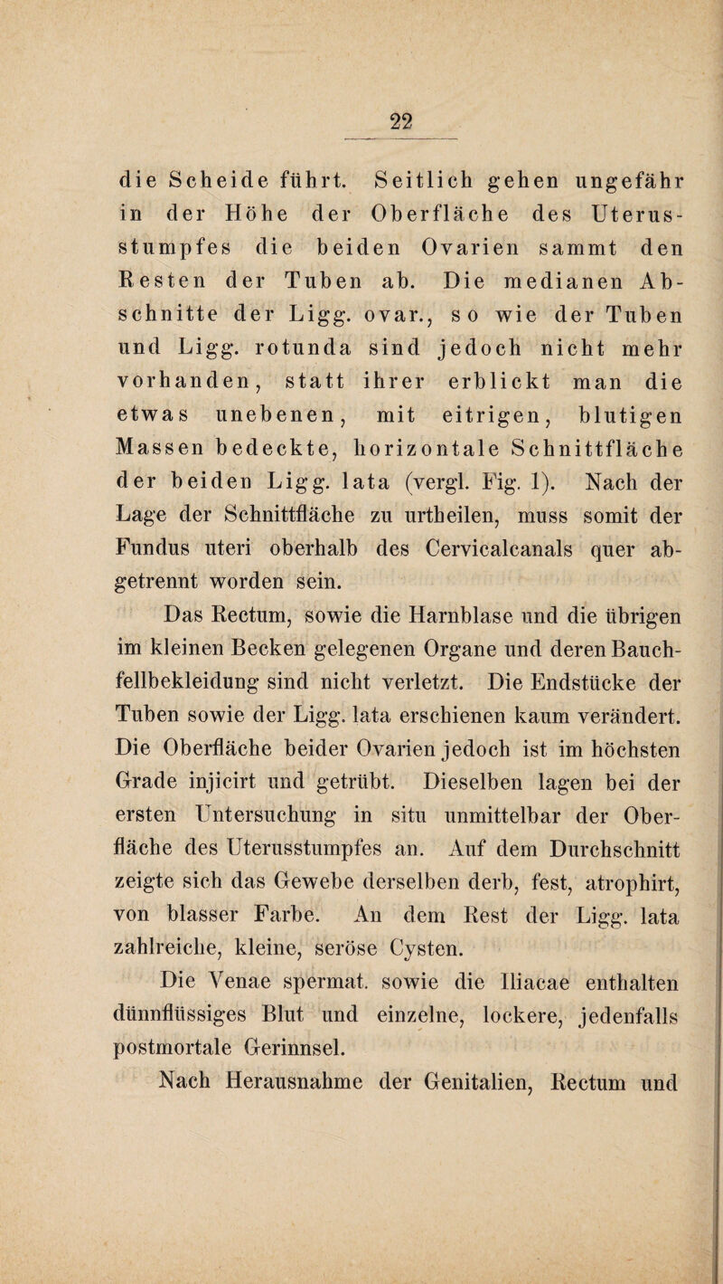 die Scheide führt. Seitlich gehen ungefähr in der Höhe der Oberfläche des Uterus¬ stumpfes die beiden Ovarien sammt den Resten der Tuben ab. Die medianen Ab¬ schnitte der Ligg. ovar., so wie der Tuben und Ligg. rotunda sind jedoch nicht mehr vorhanden, statt ihrer erblickt man die etwas unebenen, mit eitrigen, blutigen Massen bedeckte, horizontale Schnittfläche der beiden Ligg. lata (vergl, Uig. 1). Nach der Lage der Schnittfläche zu urtheilen, muss somit der Fundus Uteri oberhalb des Cervicalcanals quer ab¬ getrennt worden sein. Das Rectum, sowie die Harnblase und die übrigen im kleinen Becken gelegenen Organe und deren Bauch¬ fellbekleidung sind nicht verletzt. Die Endstücke der Tuben sowie der Ligg. lata erschienen kaum verändert. Die Oberfläche beider Ovarien jedoch ist im höchsten Grade injicirt und getrübt. Dieselben lagen bei der ersten Untersuchung in situ unmittelbar der Ober¬ fläche des Uterusstumpfes an. Auf dem Durchschnitt zeigte sich das Gewebe derselben derb, fest, atrophirt, von blasser Farbe. An dem Rest der Ligg. lata zahlreiche, kleine, seröse Cysten. Die Venae spermat. sowie die Hiacae enthalten dünnflüssiges Blut und einzelne, lockere, jedenfalls postmortale Gerinnsel. Nach Herausnahme der Genitalien, Rectum und