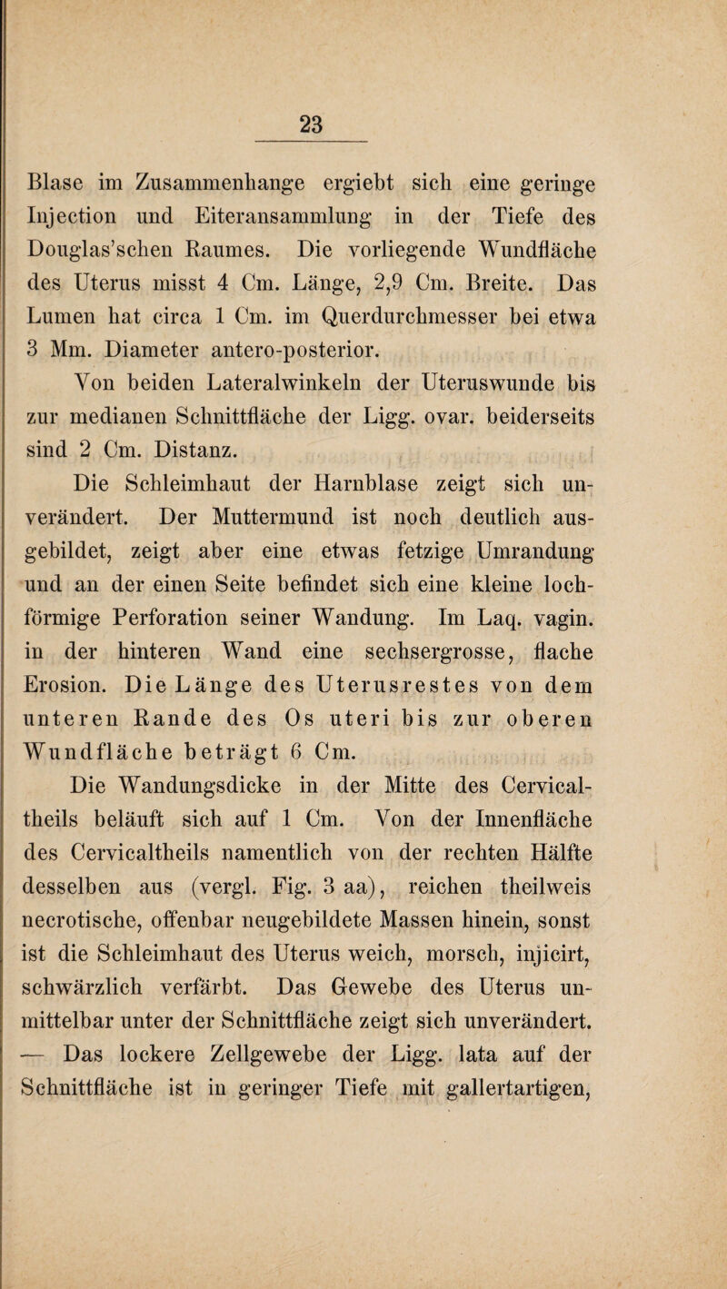 Blase im Zusammenhänge ergiebt sich eine geringe Injection und Eiteransammlung in der Tiefe des Douglas’schen Baumes. Die vorliegende Wundfläche des Uterus misst 4 Cm. Längej 2,9 Cm. Breite. Das Lumen hat circa 1 Cm. im Querdurchmesser hei etwa 3 Mm. Diameter antero-posterior. Von beiden Lateral winkeln der Uterus wunde bis zur medianen Schnittfläche der Ligg. ovar. beiderseits sind 2 Cm. Distanz. Die Schleimhaut der Harnblase zeigt sich un¬ verändert. Der Muttermund ist noch deutlich aus¬ gebildet, zeigt aber eine etwas fetzige Umrandung und an der einen Seite befindet sich eine kleine loch¬ förmige Perforation seiner Wandung. Im Laq. vagin. in der hinteren Wand eine sechsergrosse, flache Erosion. Die Länge des Uterusrestes von dem unteren Bande des Os uteri bis zur oberen Wundfläche beträgt 6 Cm. Die Wandungsdicke in der Mitte des Cervical- theils beläuft sich auf 1 Cm. Von der Innenfläche des Cervicaltheils namentlich von der rechten Hälfte desselben aus (vergl. Fig. 3 aa), reichen theilweis necrotische, offenbar neugehildete Massen hinein, sonst ist die Schleimhaut des Uterus weich, morsch, injicirt, schwärzlich verfärbt. Das Gewebe des Uterus un¬ mittelbar unter der Schnittfläche zeigt sich unverändert. — Das lockere Zellgewebe der Ligg. lata auf der Schnittfläche ist in geringer Tiefe ,mit gallertartigen,