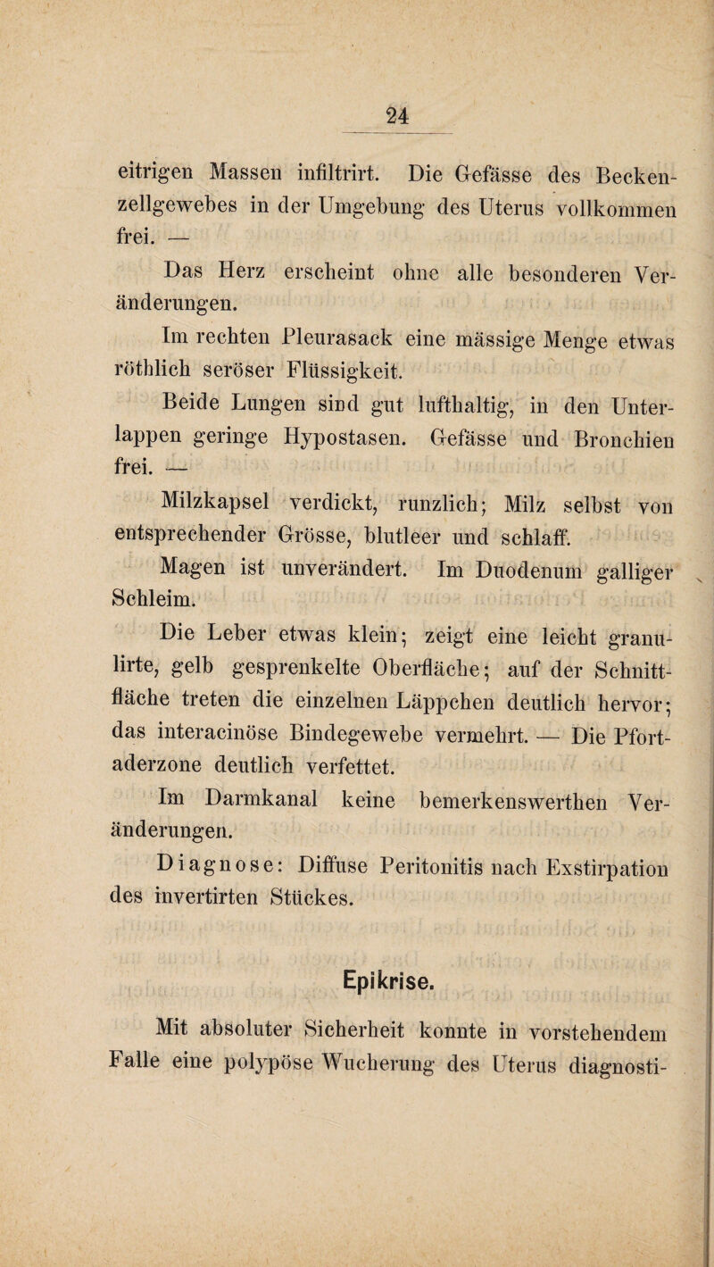 eitrigen Massen infiltrirt. Die Gefässe des Becken¬ zellgewebes in der Umgebung des Uterus vollkommen frei. — Das Herz erscheint ohne alle besonderen Ver¬ änderungen. Im rechten Pleurasack eine massige Menge etwas röthlich seröser Flüssigkeit. Beide Lungen sind gut lufthaltig, in den Unter¬ lappen geringe Hypostasen. Gefässe und Bronchien frei. — Milzkapsel verdickt, runzlich; Milz selbst von entsprechender Grösse, blutleer und schlaff. Magen ist unverändert. Im Duodenum galliger Schleim. Die Leber etwas klein; zeigt eine leicht granu- lirte, gelb gesprenkelte Oberfläche; auf der Schnitt¬ fläche treten die einzelnen Läppchen deutlich hervor; das interacinöse Bindegewebe vermehrt. — Die Pfort¬ aderzone deutlich verfettet. Im Darmkanal keine bemerkenswerthen Ver¬ änderungen. Diagnose: Diffuse Peritonitis nach Exstirpation des invertirten Stückes. Epikrise. Mit absoluter Sicherheit konnte in vorstehendem Falle eine polypöse Wucherung des Uterus diagnosti-