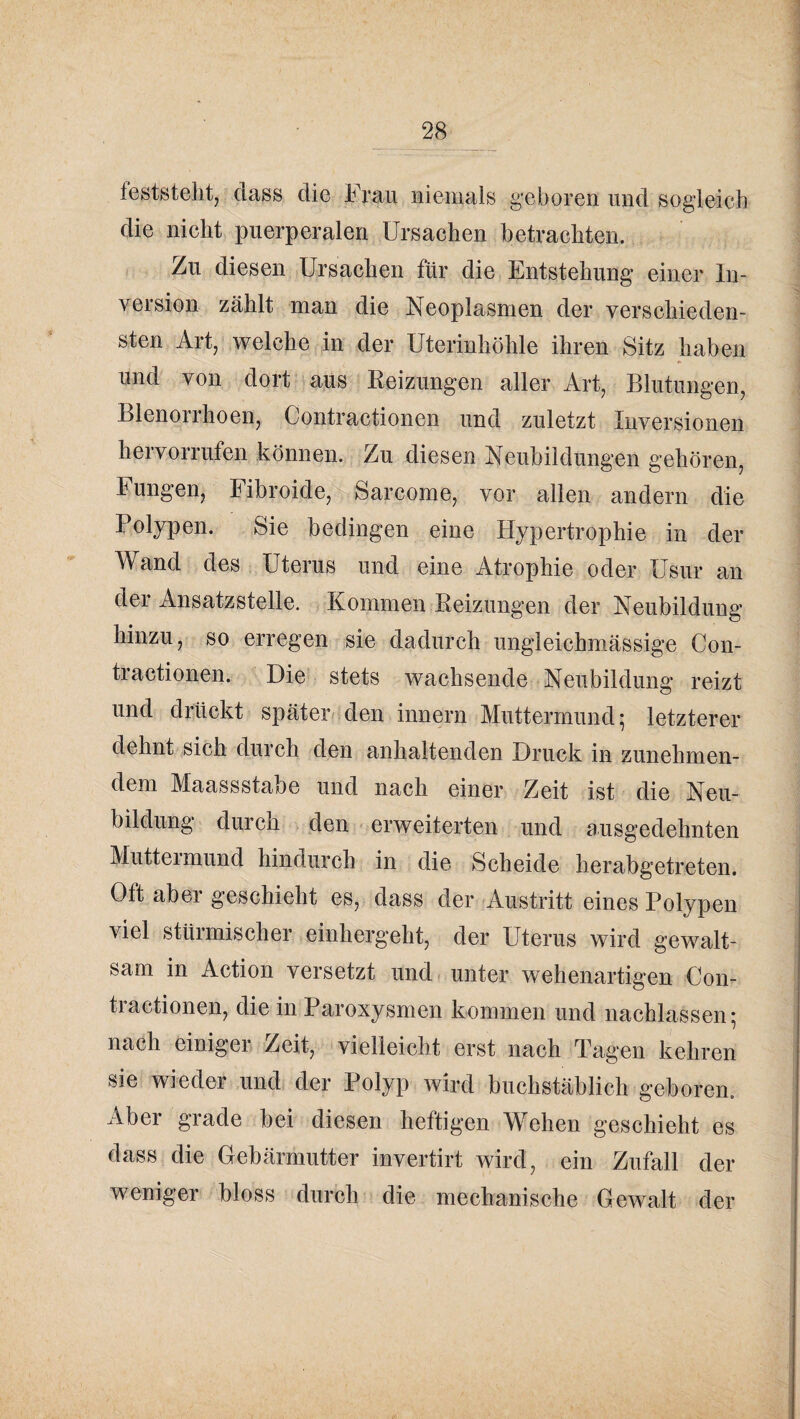 feststellt, (lass die Frau niemals geboren und sogleicli die nicht puerperalen Ursachen betrachten. Zu diesen Ursachen für die Entstehung einer In¬ version zählt man die Neoplasmen der verschieden¬ sten Art, welche in der Uterinhöhle ihren Sitz haben und von dort aus Eeizungen aller Art, Blutungen, Blenorrhoen, Contractionen und zuletzt Inversionen hervorrufen können. Zu diesen Neubildungen gehören, Fungen, Fibroide, Sarcome, vor allen andern die Polypen. Sie bedingen eine Hypertrophie in der Wand des Uterus und eine Atrophie oder Usur an der Ansatzstelle. Kommen Eeizungen der Neubildung hinzu, so erregen sie dadurch ungleichmässige Con¬ tractionen. Die stets wachsende Neubildung reizt und drückt später« den innern Muttermund; letzterer dehnt sich durch den anhaltenden Druck in zunehmen¬ dem Maassstabe und nach einer Zeit ist die Neu¬ bildung durch den erweiterten und ausgedehnten Mutteimund hindurch in die Scheide herabgetreten. Oft aber geschieht es, dass der Austritt eines Polypen viel stürmischer einhergeht, der Uterus wird gewalt¬ sam in Action versetzt und. unter wehenartigen Con¬ tractionen, die in Paroxysmen kommen und nachlassen; nach einigen Zeit, vielleicht erst nach Tagen kehren sie wieder und der Polyp wird buchstäblich geboren. Aber grade hei diesen heftigen Wehen geschieht es dass die Gebärmutter invertirt wird, ein Zufall der weniger bloss durch die mechanische Gewalt der