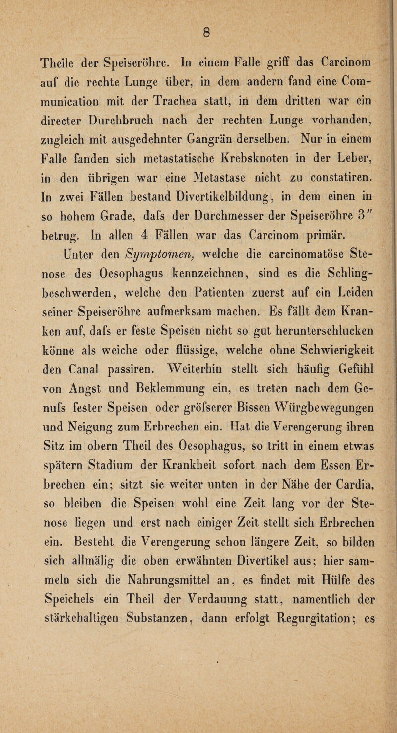 Theile der Speiseröhre. In einem Falle griff das Carcinom auf die rechte Lunge über, in dem andern fand eine Com- munication mit der Trachea statt, in dem dritten war ein directer Durchbruch nach der rechten Lunge vorhanden, zugleich mit ausgedehnter Gangrän derselben. Nur in einem Falle fanden sich metastatische Krebsknoten in der Leber, in den übrigen war eine Metastase nicht zu constatiren. In zwei Fällen bestand Divertikelbildung, in dem einen in so hohem Grade, dafs der Durchmesser der Speiseröhre 3'' betrug. In allen 4 Fällen war das Carcinom primär. Unter den Symptomen, welche die carcinomatöse Ste¬ nose des Oesophagus kennzeichnen, sind es die Schling¬ beschwerden, welche den Patienten zuerst auf ein Leiden seiner Speiseröhre aufmerksam machen. Es fällt dem Kran¬ ken auf, dafs er feste Speisen nicht so gut herunterschlucken könne als weiche oder flüssige, welche ohne Schwierigkeit den Canal passiren. Weiterhin stellt sich häufig Gefühl von Angst und Beklemmung ein, es treten nach dem Ge- nufs fester Speisen oder gröfserer Bissen Würgbewegungen und Neigung zum Erbrechen ein. Hat die Verengerung ihren Sitz im obern Theil des Oesophagus, so tritt in einem etwas spätem Stadium der Krankheit sofort nach dem Essen Er¬ brechen ein: sitzt sie weiter unten in der Nähe der Cardia, so bleiben die Speisen wohl eine Zeit lang vor der Ste¬ nose liegen und erst nach einiger Zeit stellt sich Erbrechen ein. Besteht die Verengerung schon längere Zeit, so bilden sich allmälig die oben erwähnten Divertikel aus; hier sam¬ meln sich die Nahrungsmittel an, es findet mit Hülfe des Speichels ein Theil der Verdauung statt, namentlich der stärkehaltigen Substanzen, dann erfolgt Regurgitation; es