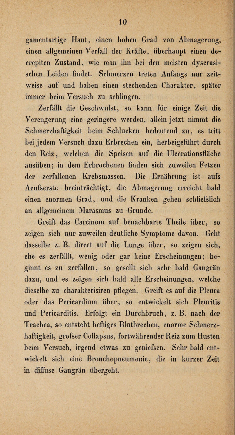 gamentartige Haut, einen hohen Grad von Abmagerung, einen allgemeinen Verfall der Kräfte, überhaupt einen de- crepiten Zustand, wie man ihn bei den meisten dyscrasi- schen Leiden findet. Schmerzen treten Anfangs nur zeit¬ weise auf und haben einen stechenden Charakter, später immer beim Versuch zu schlingen. Zerfällt die Geschwulst, so kann für einige Zeit die Verengerung eine geringere werden, allein jetzt nimmt die Schmerzhaftigkeit beim Schlucken bedeutend zu, es tritt bei jedem Versuch dazu Erbrechen ein, herbeigeführt durch den Reiz, welchen die Speisen auf die Ulcerationsfläche ausüben; in dem Erbrochenen finden sich zuweilen Fetzen der zerfallenen Krebsmassen. Die Ernährung ist aufs Aeufserste beeinträchtigt, die Abmagerung erreicht bald einen enormen Grad, und die Kranken gehen schliefslich an allgemeinem Marasmus zu Grunde. Greift das Carcinom auf benachbarte Theile über, so zeigen sich nur zuweilen deutliche Symptome davon. Geht dasselbe z. B. direct auf die Lunge über, so zeigen sich, ehe es zerfällt, wenig oder gar keine Erscheinungen; be¬ ginnt es zu zerfallen, so gesellt sich sehr bald Gangrän dazu, und es zeigen sich bald alle Erscheinungen, welche dieselbe zu charakterisiren pflegen. Greift es auf die Pleura oder das Pericardium über, so entwickelt sich Pleuritis und Pericarditis. Erfolgt ein Durchbruch, z. B. nach der Trachea, so entsteht heftiges Blutbrechen, enorme Schmerz¬ haftigkeit, grofser Collapsus, fortwährender Reiz zum Husten beim Versuch, irgend etwas zu geniefsen. Sehr bald ent¬ wickelt sich eine Bronchopneumonie, die in kurzer Zeit in diffuse Gangrän übergeht.