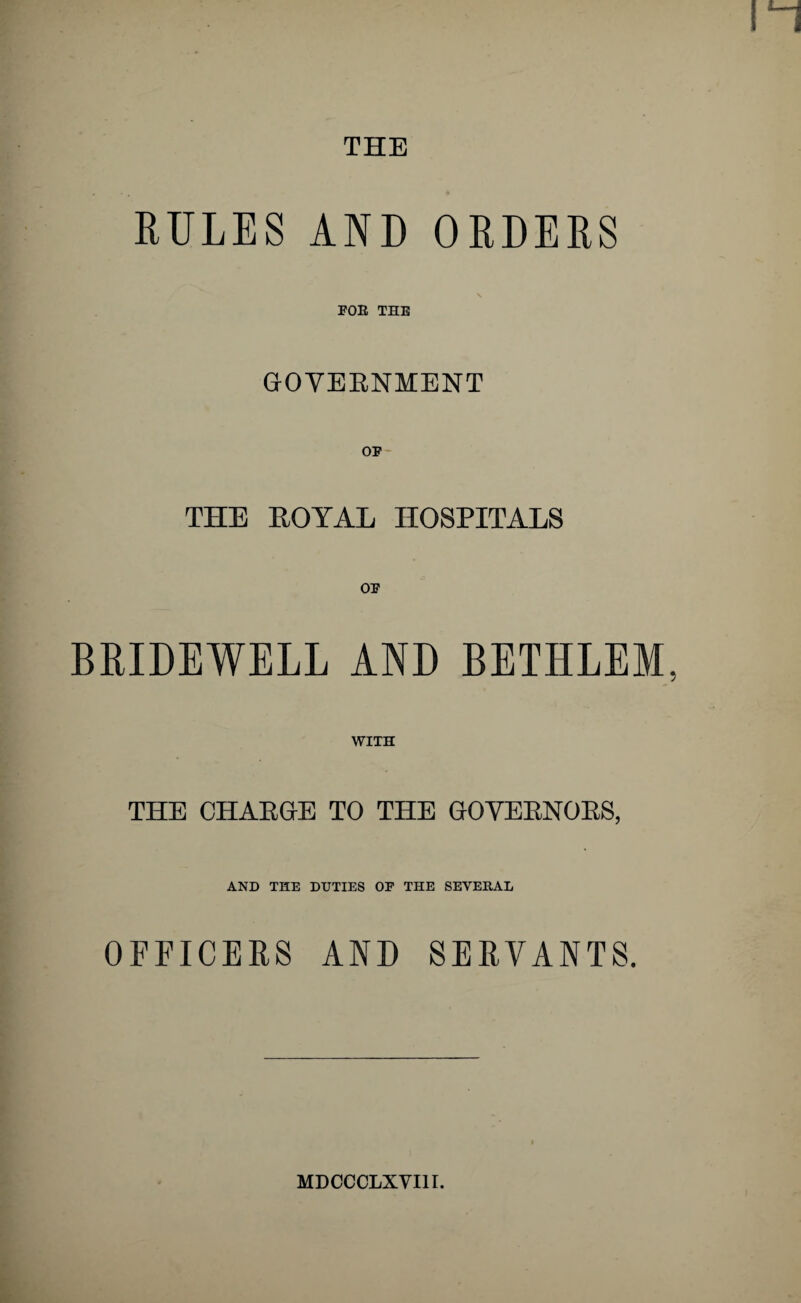 RULES AND ORDERS \ FOE THE GOVERNMENT THE ROYAL HOSPITALS BRIDEWELL AND BETHLEM, WITH THE CHARGE TO THE GOVERNORS, AND THE DUTIES OF THE SEVERAL OFFICERS AND SERVANTS. MDCCCLXVI1I.