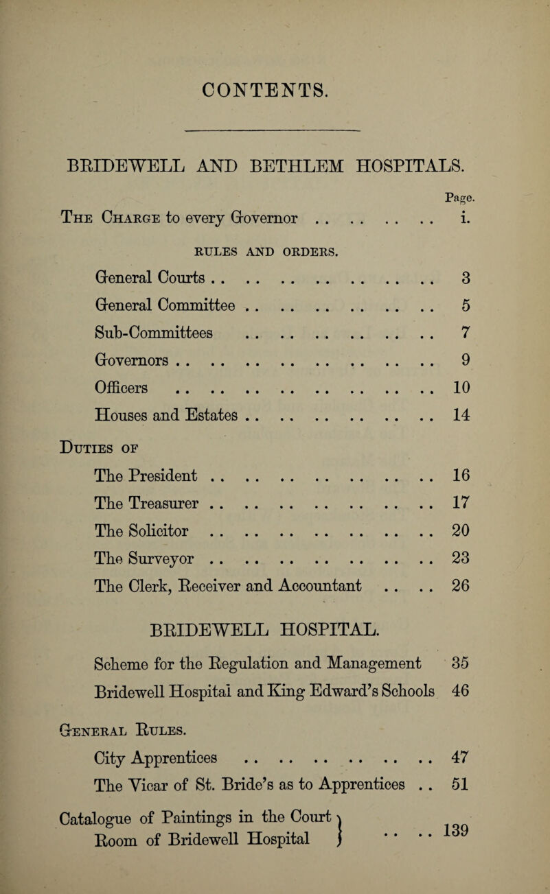 CONTENTS. BBIDEWELL AND BETHLEM HOSPITALS. Page. The Charge to every Governor. i. RULES AND ORDERS. General Courts. 3 General Committee. 5 Snb-Committees . 7 Governors. 9 Officers .10 Houses and Estates.14 Duties of The President.16 The Treasurer.17 The Solicitor.20 The Surveyor.23 The Clerk, Receiver and Accountant . . . . 26 BRIDEWELL HOSPITAL. Scheme for the Regulation and Management 35 Bridewell Hospital and King Edward’s Schools 46 General Rules. City Apprentices .47 The Yicar of St. Bride’s as to Apprentices . . 51 Catalogue of Paintings in the Court \ Room of Bridewell Hospital ] .... 39