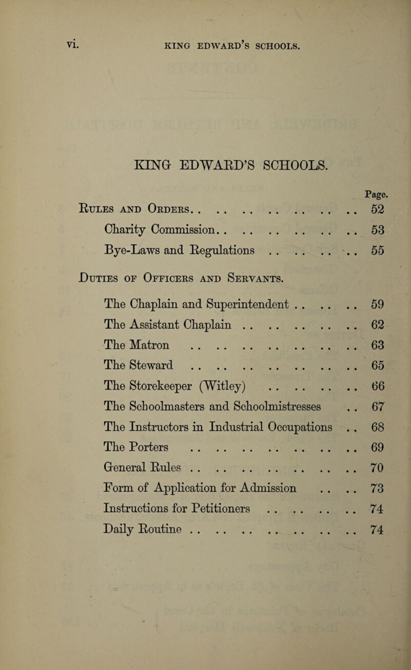 VI. king edward’s schools. KING EDWARD’S SCHOOLS. Page. Rules and Orders.. . . 52 Charity Commission.53 Bye-Laws and Regulations. . . 55 Duties of Officers and Servants. The Chaplain and Superintendent.59 The Assistant Chaplain.62 The Matron .63 The Steward .65 The Storekeeper (Witley) .66 The Schoolmasters and Schoolmistresses . . 67 The Instructors in Industrial Occupations . . 68 The Porters .69 General Rules.70 Form of Application for Admission . . . . 73 Instructions for Petitioners .74 Daily Routine.74