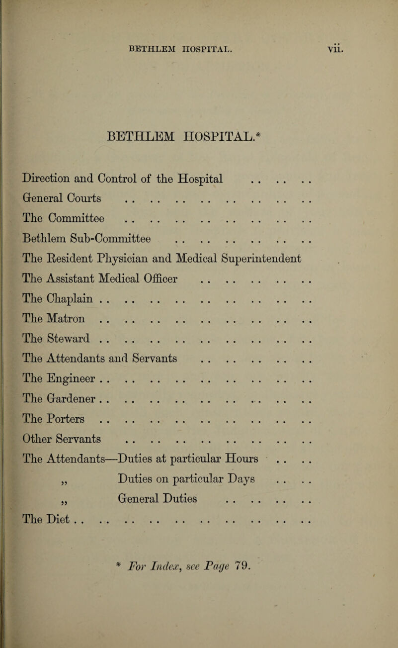 BETHLEM HOSPITAL. Yll. BETHLEM HOSPITAL * Direction and Control of the Hospital Greneral Courts . The Committee . Bethlem Sub-Committee . The Resident Physician and Medical Superintendent The Assistant Medical Officer . The Chaplain. The Matron. The Steward. The Attendants and Servants . The Engineer. The Hardener. The Porters. Other Servants . The Attendants—Duties at particular Hours „ Duties on particular Days „ Heneral Duties . The Diet. * For Index, see Page 79.