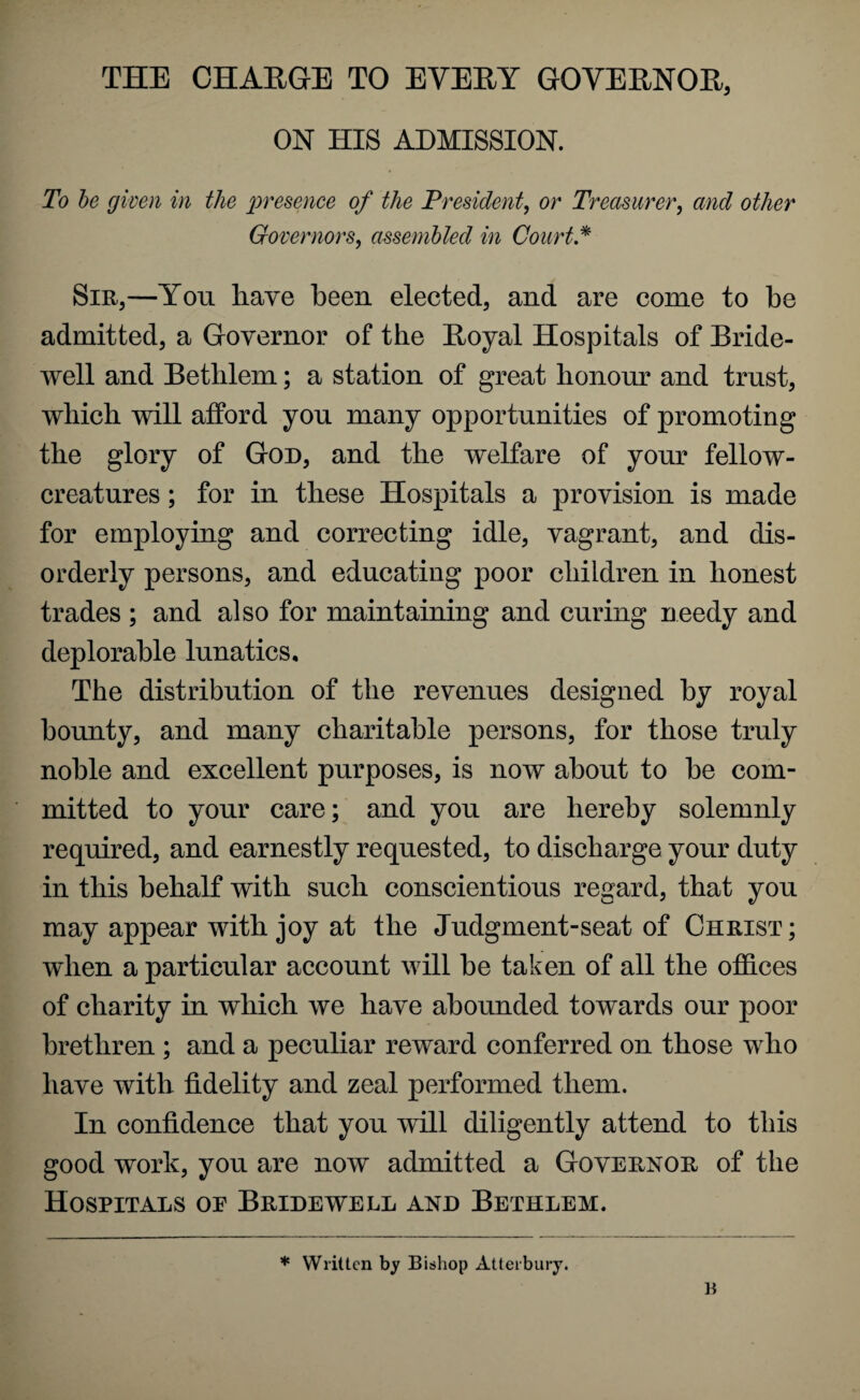 THE CHARGE TO EVERY GOVERNOR, ON HIS ADMISSION. To be given in the presence of the President, or Treasurer, and other Governors, assembled in Court * Sir,—You have been elected, and are come to be admitted, a Governor of the Royal Hospitals of Bride¬ well and Bethlem; a station of great honour and trust, which will afford you many opportunities of promoting the glory of God, and the welfare of your fellow- creatures ; for in these Hospitals a provision is made for employing and correcting idle, vagrant, and dis¬ orderly persons, and educating poor children in honest trades ; and also for maintaining and curing needy and deplorable lunatics. The distribution of the revenues designed by royal bounty, and many charitable persons, for those truly noble and excellent purposes, is now about to be com¬ mitted to your care; and you are hereby solemnly required, and earnestly requested, to discharge your duty in this behalf with such conscientious regard, that you may appear with joy at the Judgment-seat of Christ ; when a particular account will be taken of all the offices of charity in which we have abounded towards our poor brethren ; and a peculiar reward conferred on those who have with fidelity and zeal performed them. In confidence that you will diligently attend to this good work, you are now admitted a Governor of the Hospitals oe Bridewell and Bethlem. * Written by Bishop Atterbury.