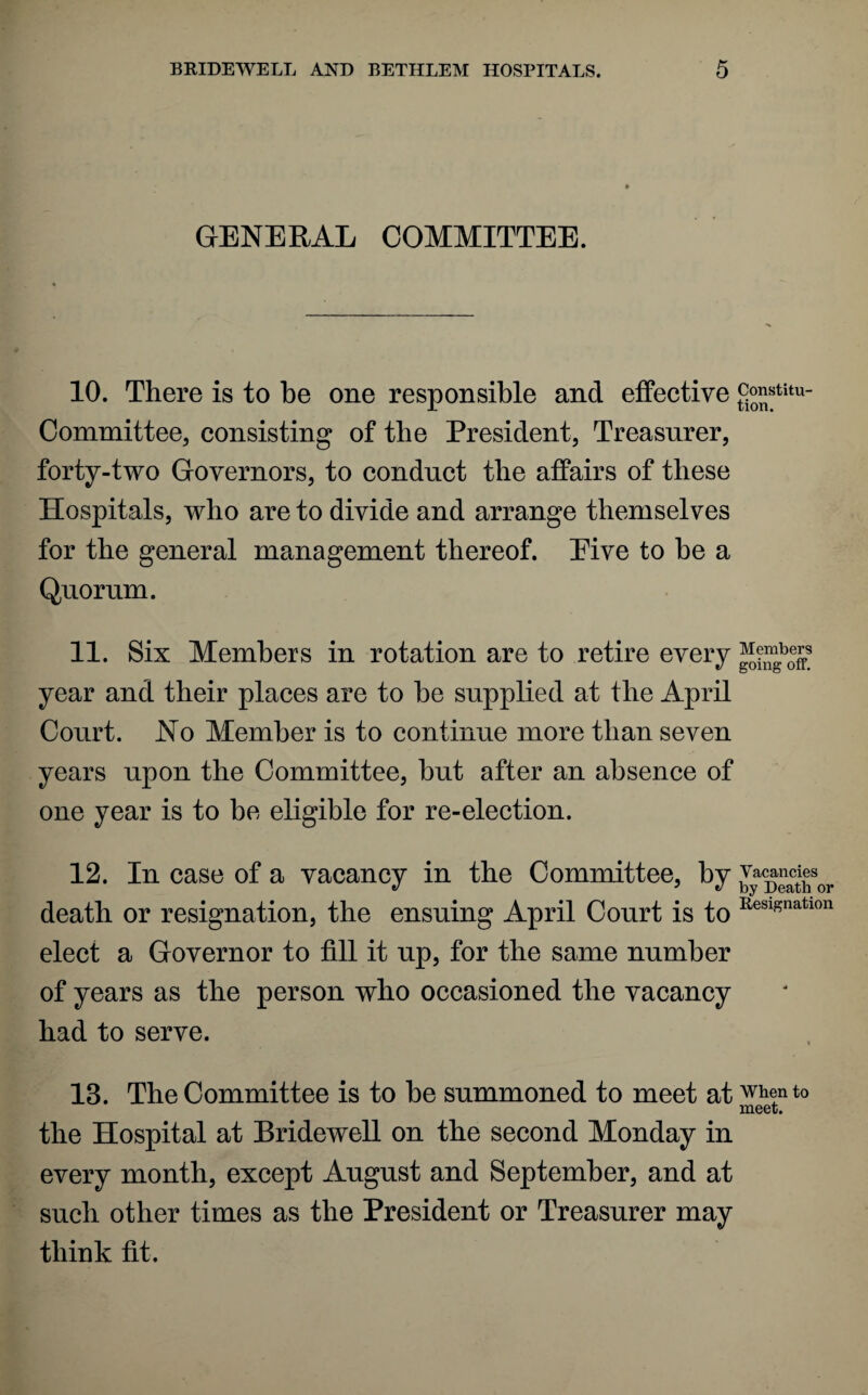GENERAL COMMITTEE. 10. There is to be one responsible and effective £™stitu“ Committee, consisting of the President, Treasurer, forty-two Governors, to conduct the affairs of these Hospitals, who are to divide and arrange themselves for the general management thereof. Eive to be a Quorum. 11. Six Members in rotation are to retire every Members year and their places are to be supplied at the April Court. No Member is to continue more than seven years upon the Committee, but after an absence of one year is to be eligible for re-election. 12. In case of a vacancy in the Committee, by ^ac^Jsor death or resignation, the ensuing April Court is to Resif?natlon elect a Governor to fill it up, for the same number of years as the person who occasioned the vacancy had to serve. IB. The Committee is to be summoned to meet at when to meet. the Hospital at Bridewell on the second Monday in every month, except August and September, and at such other times as the President or Treasurer may think fit.