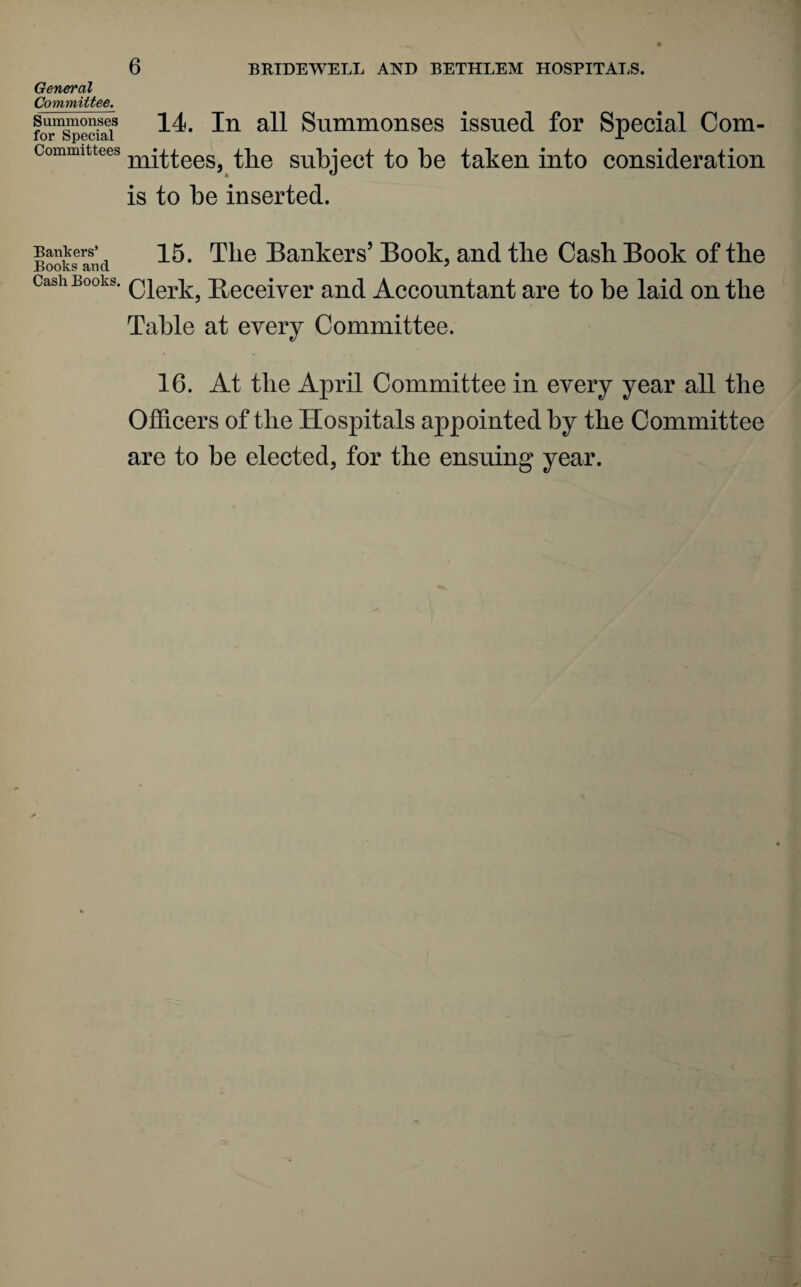 General Committee. Summonses for Special Committees Bankers’ Books and Cash Books. 14. In all Summonses issued for Special Com¬ mittees, the subject to be taken into consideration is to be inserted. 15. Tlie Bankers’ Book, and the Cash Book of the Clerk, Beceiver and Accountant are to be laid on tlie Table at every Committee. 16. At tlie April Committee in every year all the Officers of the Hospitals appointed by the Committee are to be elected, for the ensuing year.