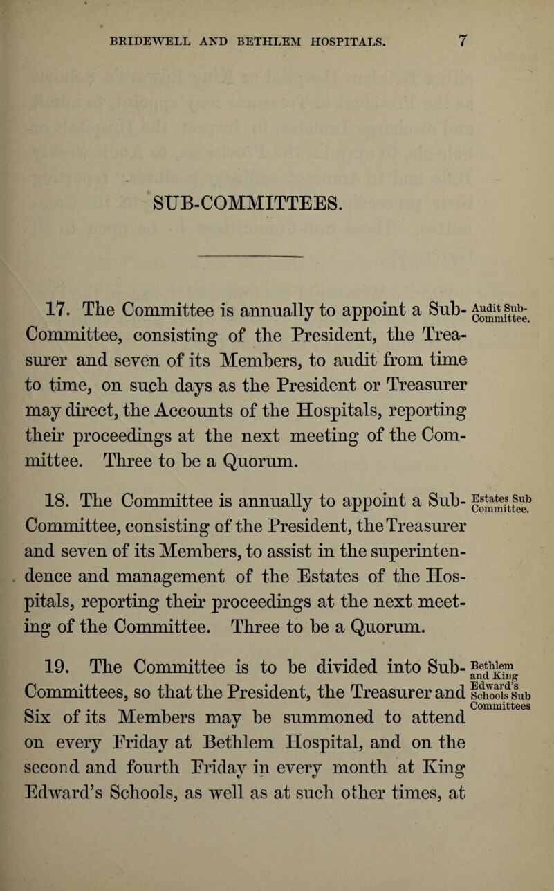 SUB-COMMITTEES. 17. The Committee is annually to appoint a Sub- sub¬ committee, consisting of the President, the Trea¬ surer and seven of its Members, to audit from time to tune, on such days as the President or Treasurer may direct, the Accounts of the Hospitals, reporting their proceedings at the next meeting of the Com¬ mittee. Three to be a Quorum. 18. The Committee is annually to appoint a Sub- coSmitte? Committee, consisting of the President, the Treasurer and seven of its Members, to assist in the superinten¬ dence and management of the Estates of the Hos¬ pitals, reporting their proceedings at the next meet¬ ing of the Committee. Three to be a Quorum. 19. The Committee is to be divided into Sub- Betwem and King Edward’s Committees, so that the President, the Treasurer and Schools Sub . . Committees Six of its Members may be summoned to attend on every Eriday at Bethlem Hospital, and on the second and fourth Eriday in every month at King Edward’s Schools, as well as at such other times, at