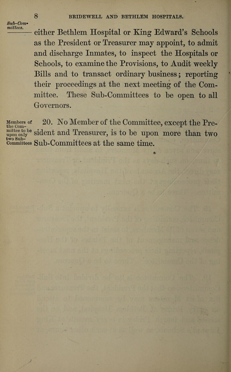Sub-Coni’' mittees. Members of the Com¬ mittee to be upon only- two Sub¬ committees 8 BRIDEWELL AND BETHLSM HOSPITALS. either Bethlem Hospital or King Edward’s Schools as the President or Treasurer may appoint, to admit and discharge Inmates, to inspect the Hospitals or Schools, to examine the Provisions, to Audit weekly Pills and to transact ordinary business; reporting their proceedings at the next meeting of the Com¬ mittee. These Suh-Committees to he open to all Governors. 20. No Member of the Committee, except the Pre¬ sident and Treasurer, is to be upon more than two Sub-Committees at the same time.