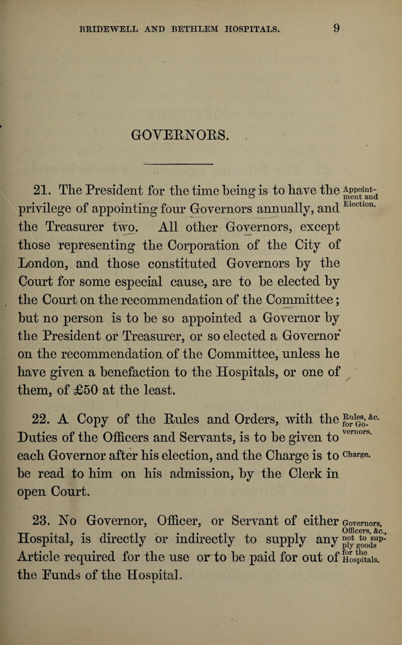 GOVERNORS. 21. The President for the time being is to have the Appoint- priyilege of appointing four Governors annually, and Electl0n- the Treasurer two. All other Governors, except those representing the Corporation of the City of London, and those constituted Governors by the Court for some especial cause, are to he elected by the Court on the recommendation of the Committee; but no person is to he so appointed a Governor by the President or Treasurer, or so elected a Governor on the recommendation of the Committee, unless he have given a benefaction to the Hospitals, or one of them, of £50 at the least. 22. A Copy of the Rules and Orders, with the S?go.&0‘ Duties of the Officers and Servants, is to he given toveniors' each Governor after his election, and the Charge is to charge, be read to him on his admission, by the Clerk in open Court. 23. No Governor, Officer, or Servant of either Governors, Officers &c Hospital, is directly or indirectly to supply any £$gt0°jsup’ Article required for the use or to he paid for out of Hospitals, the Eunds of the Hospital.