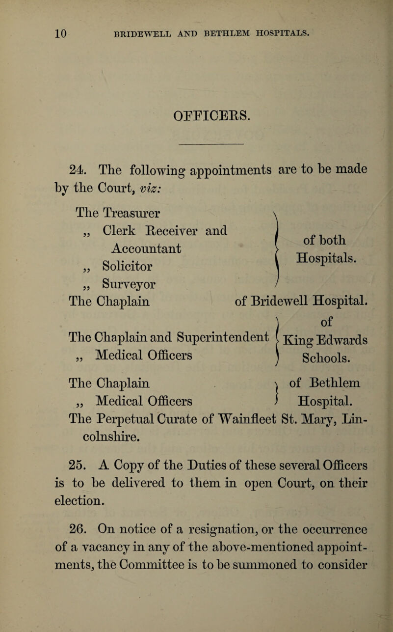 OFFICERS. 24. The following appointments are to be made by the Court, viz: The Treasurer „ Clerk Receiver and Accountant „ Solicitor „ Surveyor The Chaplain of both Hospitals. of Bridewell Hospital. The Chaplain and Superintendent ( King Edwards „ Medical Officers Schools. The Chaplain ^ of Bethlem „ Medical Officers ) Hospital. The Perpetual Curate of Wainfleet St. Mary, Lin¬ colnshire. 25. A Copy of the Duties of these several Officers is to he delivered to them in open Court, on their election. 26. On notice of a resignation, or the occurrence of a vacancy in any of the above-mentioned appoint¬ ments, the Committee is to he summoned to consider