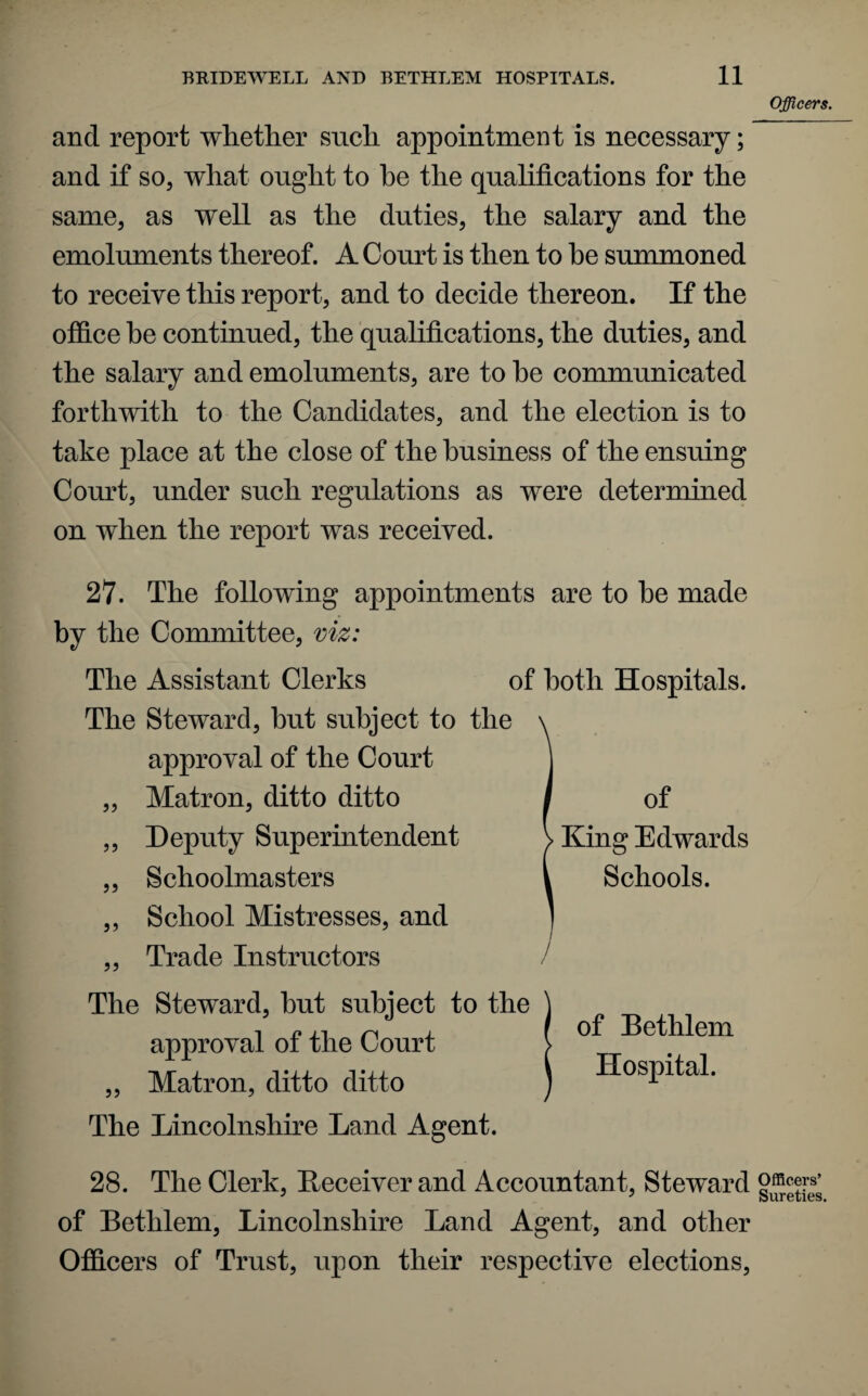 Officers. and report whether such appointment is necessary; and if so, what ought to he the qualifications for the same, as well as the duties, the salary and the emoluments thereof. A Court is then to he summoned to receive this report, and to decide thereon. If the office be continued, the qualifications, the duties, and the salary and emoluments, are to he communicated forthwith to the Candidates, and the election is to take place at the close of the business of the ensuing Court, under such regulations as were determined on when the report was received. 27. The following appointments are to he made by the Committee, viz: The Assistant Clerks of both Hospitals. The Steward, but subject to the approval of the Court „ Matron, ditto ditto ,, Deputy Superintendent „ Schoolmasters ,, School Mistresses, and „ Trade Instructors The Steward, hut subject to the ) i n ji ^ a I of Bethlem s^ppro^ til ox tlie Court > „ Matron, ditto ditto ) Hospital. The Lincolnshire Land Agent. 28. The Clerk, Deceiver and Accountant, Steward goers’ of Bethlem, Lincolnshire Land Agent, and other Officers of Trust, upon their respective elections, of King Edwards Schools.