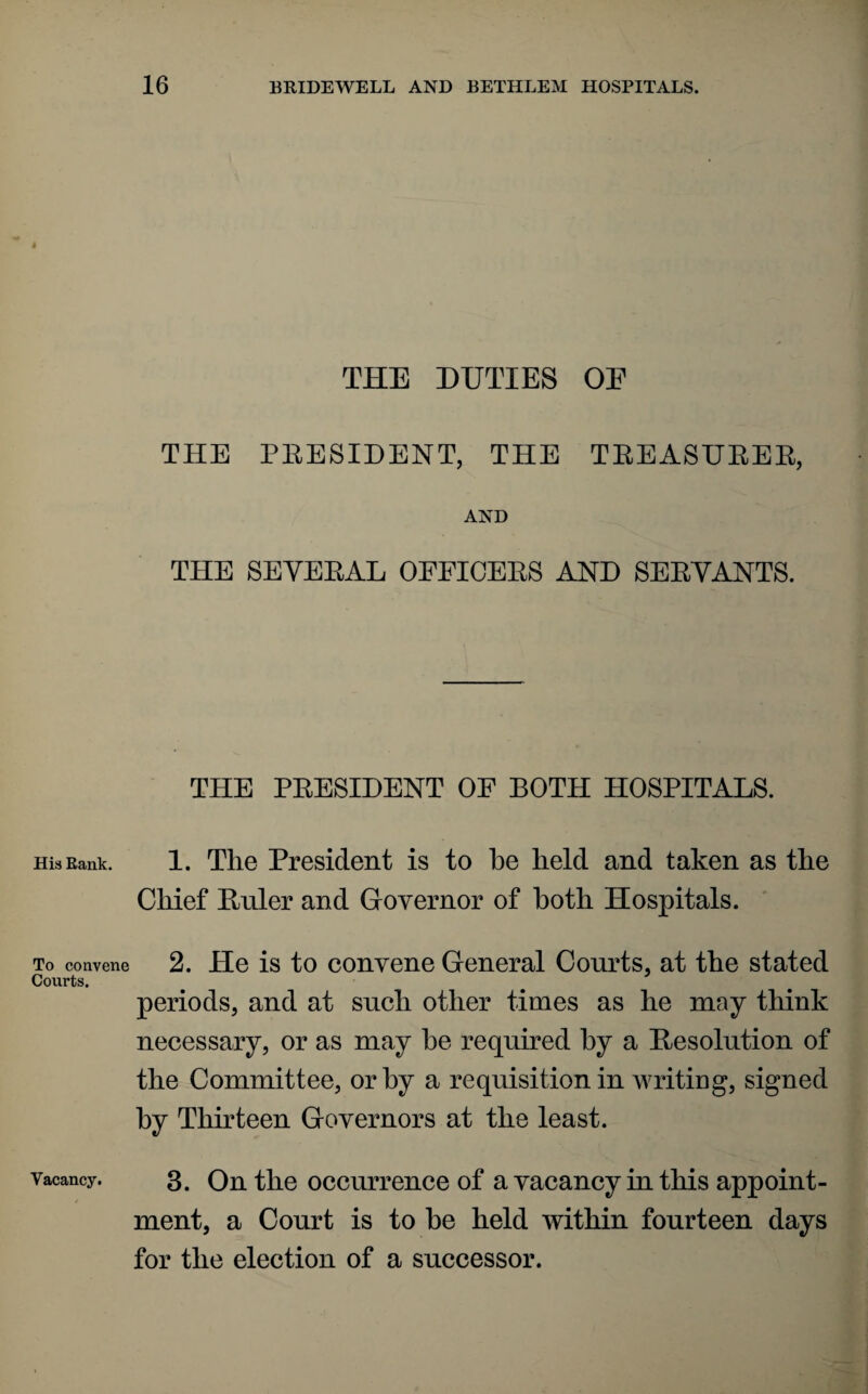 THE DUTIES OE THE PRESIDENT, THE TREASURER, AND THE SEVERAL OFFICERS AND SERVANTS. THE PRESIDENT OE BOTH HOSPITALS. His Bank. 1. The President is to he held and taken as the Chief Ruler and Governor of both Hospitals. To convene 2. He is to convene General Courts, at the stated Courts. periods, and at such other times as he may think necessary, or as may he required by a Resolution of the Committee, or by a requisition in writing, signed by Thirteen Governors at the least. vacancy. 3. On the occurrence of a vacancy in this appoint- ment, a Court is to he held within fourteen days for the election of a successor.