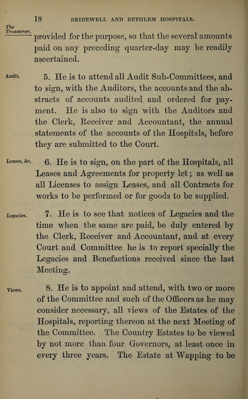 The Treasurer. Audit. Leases, &c. Legacies. Views. 18 BRIDEWELL AND BETHLEM HOSPITALS. provided for the purpose, so that the several amounts paid on any preceding quarter-day may be readily ascertained. 5. He is to attend all Audit Sub-Committees, and to sign, with the Auditors, the accounts and the ab¬ stracts of accounts audited and ordered for pay¬ ment. He is also to sign with the Auditors and the Clerk, Receiver and Accountant, the annual statements of the accounts of the Hospitals, before they are submitted to the Court. 6. He is to sign, on the part of the Hospitals, all Leases and Agreements for property let; as well as all Licenses to assign Leases, and all Contracts for works to he performed or for goods to be supplied. 7. He is to see that notices of Legacies and the time when the same are paid, be duly entered by the Clerk, Receiver and Accountant, and at every Court and Committee he is to report specially the Legacies and Benefactions received since the last Meeting. 8. He is to appoint and attend, with two or more of the Committee and such of the Officers as he may consider necessary, all views of the Estates of the Hospitals, reporting thereon at the next Meeting of the Committee. The Country Estates to he viewed by not more than four Governors, at least once in every three years. The Estate at Wapping to be