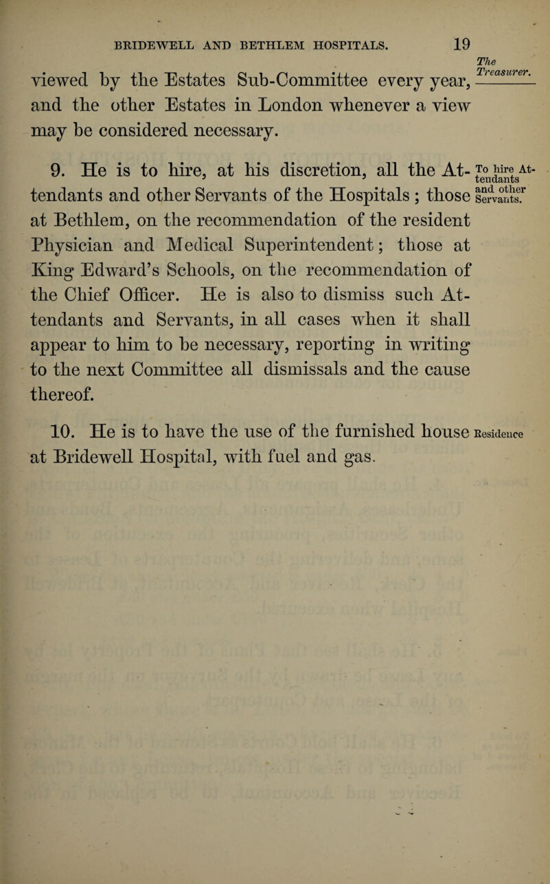 viewed by the Estates Sub-Committee every year, and the other Estates in London whenever a view may be considered necessary. The Treasurer. 9. He is to hire, at his discretion, all the At- p™ At- 3 3 tendants tendants and other Servants of the Hospitals ; those le?vants.r at Bethlem, on the recommendation of the resident Physician and Medical Superintendent; those at King Edward’s Schools, on the recommendation of the Chief Officer. He is also to dismiss such At¬ tendants and Servants, in all cases when it shall appear to him to be necessary, reporting in writing to the next Committee all dismissals and the cause thereof. 10. He is to have the use of the furnished house Residence at Bridewell Hospital, with fuel and gas.