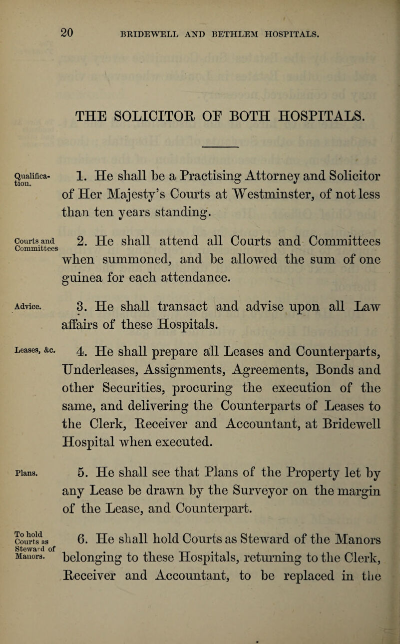 Qualifica¬ tion. Courts and Committees Advice. Leases, &c. Plans. To hold Courts as Steward of Manors. THE SOLICITOR OE BOTH HOSPITALS. 1. He shall he a Practising Attorney and Solicitor of Her Majesty’s Courts at Westminster, of not less than ten years standing. 2. He shall attend all Courts and Committees when summoned, and he allowed the sum of one guinea for each attendance. 3. He shall transact and advise upon all Law affairs of these Hospitals. 4. He shall prepare all Leases and Counterparts, Underleases, Assignments, Agreements, Bonds and other Securities, procuring the execution of the same, and delivering the Counterparts of Leases to the Clerk, Receiver and Accountant, at Bridewell Hospital when executed. 5. He shall see that Plans of the Property let by any Lease he drawn by the Surveyor on the margin of the Lease, and Counterpart. 6. He shall hold Courts as Steward of the Manors belonging to these Hospitals, returning to the Clerk, Receiver and Accountant, to he replaced in the