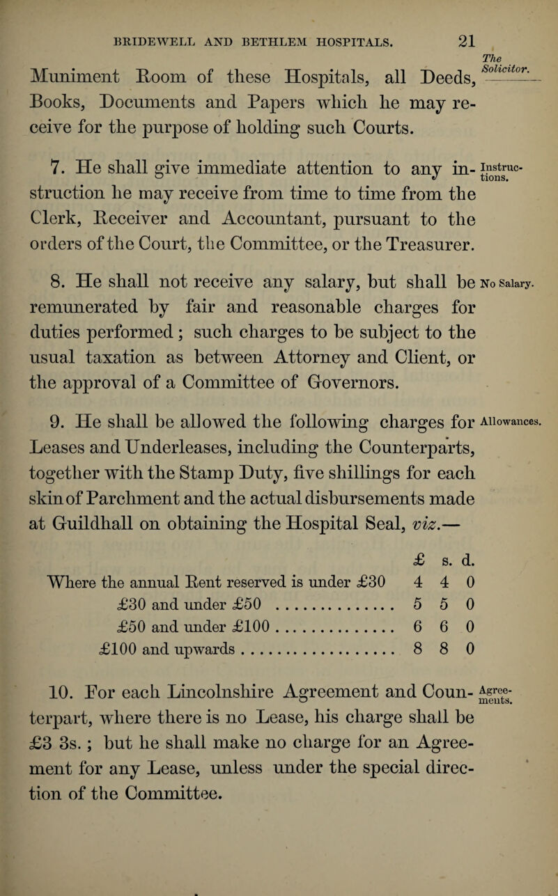 Muniment Room of these Hospitals, all Deeds, Books, Documents and Papers which he may re¬ ceive for the purpose of holding such Courts. The Solicitor. 7. He shall give immediate attention to any in- struction he may receive from time to time from the Clerk, Receiver and Accountant, pursuant to the orders of the Court, the Committee, or the Treasurer. 8. He shall not receive any salary, but shall be no salary, remunerated by fair and reasonable charges for duties performed; such charges to he subject to the usual taxation as between Attorney and Client, or the approval of a Committee of Governors. 9. He shall be allowed the following charges for Allowances. Leases and Underleases, including the Counterparts, together with the Stamp Duty, five shillings for each skin of Parchment and the actual disbursements made at Guildhall on obtaining the Hospital Seal, viz.— £ s. d. Where the annual Rent reserved is under £30 4 4 0 £30 and under £50 . 5 5 0 £50 and under £100 . 6 6 0 £100 and upwards. 8 8 0 10. Por each Lincolnshire Agreement and Coun- Asre,e- o meats. terpart, where there is no Lease, his charge shall be £3 3s. ; hut he shall make no charge for an Agree¬ ment for any Lease, unless under the special direc¬ tion of the Committee.