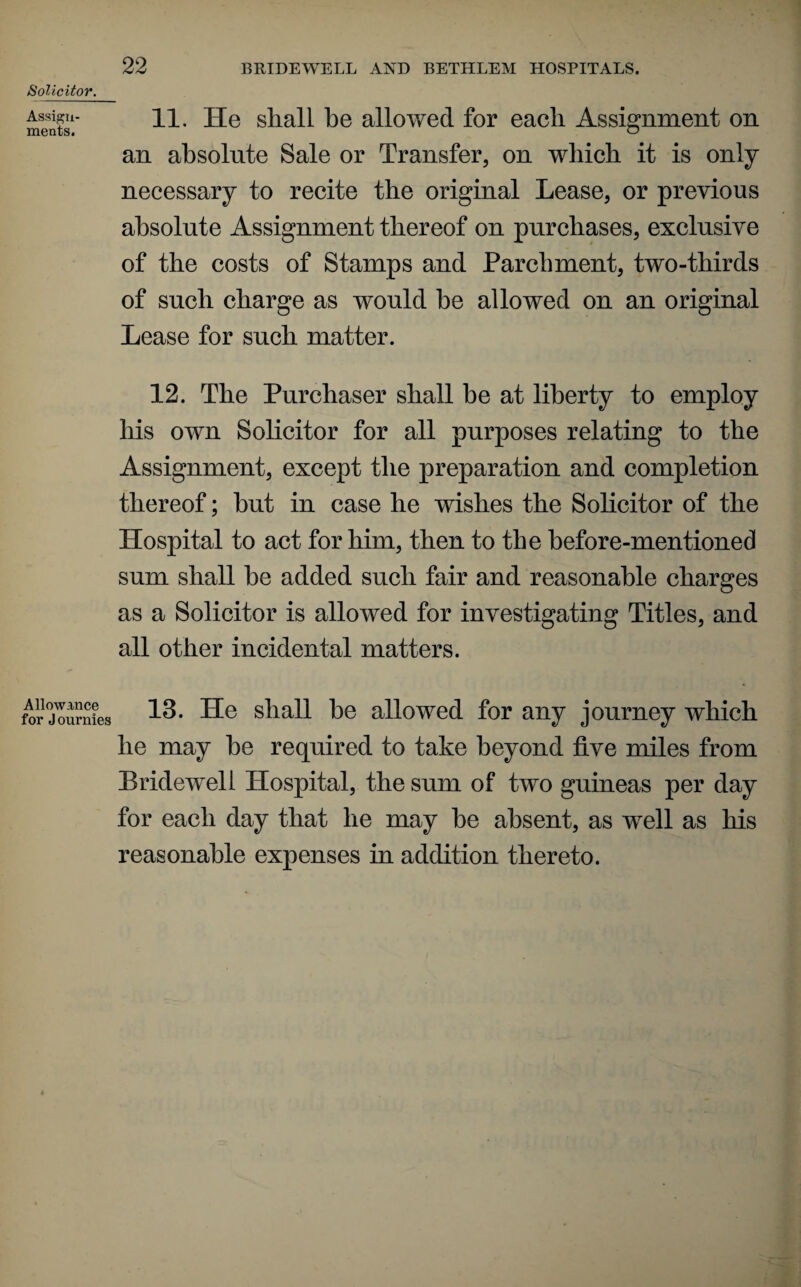 Solicitor. 11. He shall he allowed for each Assignment on an absolute Sale or Transfer, on which it is only necessary to recite the original Lease, or previous absolute Assignment thereof on purchases, exclusive of the costs of Stamps and Parchment, two-thirds of such charge as would he allowed on an original Lease for such matter. 12. The Purchaser shall be at liberty to employ his own Solicitor for all purposes relating to the Assignment, except the preparation and completion thereof; hut in case he wishes the Solicitor of the Hospital to act for him, then to the before-mentioned sum shall he added such fair and reasonable charges as a Solicitor is allowed for investigating Titles, and all other incidental matters. Allowance for Journies 13. He shall he allowed for any journey which he may he required to take beyond five miles from Bridewell Hospital, the sum of two guineas per day for each day that he may he absent, as well as his reasonable expenses in addition thereto.