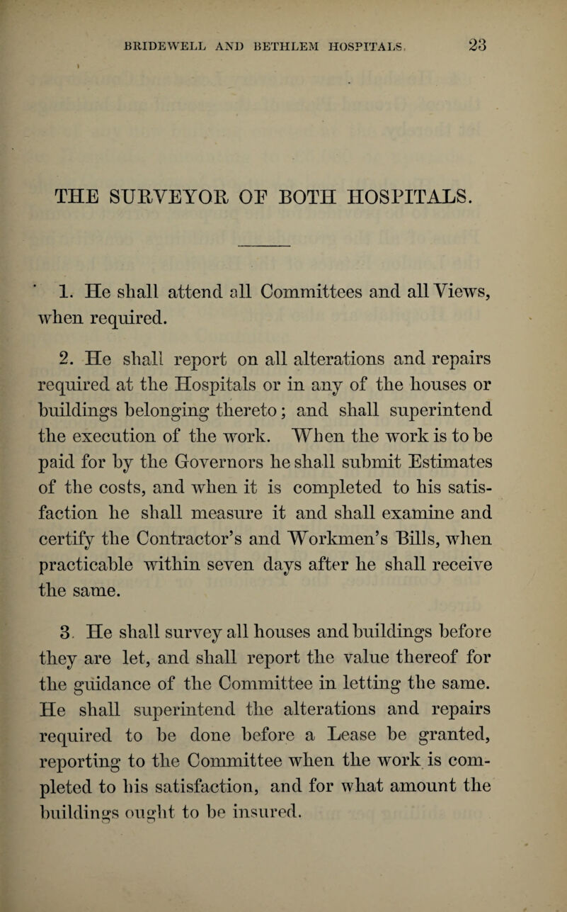 I THE SURVEYOR OE BOTH HOSPITALS. 1. He shall attend all Committees and all Views, when required. 2. He shall report on all alterations and repairs required at the Hospitals or in any of the houses or buildings belonging thereto; and shall superintend the execution of the work. When the work is to he paid for by the Governors he shall submit Estimates of the costs, and when it is completed to his satis¬ faction he shall measure it and shall examine and certify the Contractor’s and Workmen’s Bills, when practicable within seven days after he shall receive the same. 3. He shall survey all houses and buildings before they are let, and shall report the value thereof for the guidance of the Committee in letting the same. He shall superintend the alterations and repairs required to he done before a Lease be granted, reporting to the Committee when the work is com¬ pleted to his satisfaction, and for what amount the buildings ought to be insured.