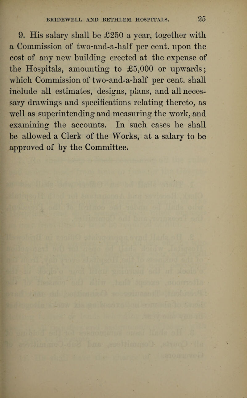 9. His salary shall he £250 a year, together with a Commission of two-and-a-half per cent, upon the cost of any new building erected at the expense of the Hospitals, amounting to £5,000 or upwards; which Commission of two-and-a-half per cent, shall include all estimates, designs, plans, and all neces¬ sary drawings and specifications relating thereto, as well as superintending and measuring the work, and examining the accounts. In such cases he shall be allowed a Clerk of the Works, at a salary to be approved of by the Committee.