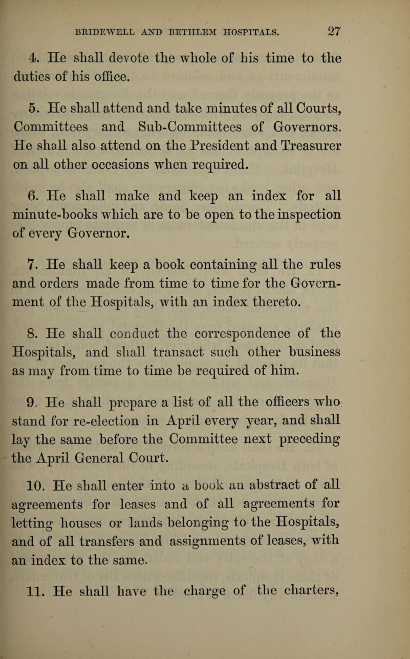 4. He shall devote the whole of bis time to the duties of his office. 5. He shall attend and take minutes of all Courts, Committees and Sub-Committees of Governors. He shall also attend on the President and Treasurer on all other occasions when required. 6. He shall make and keep an index for all minute-hooks which are to he open to the inspection of every Governor. 7. He shall keep a book containing all the rules and orders made from time to time for the Govern¬ ment of the Hospitals, with an index thereto. 8. He shall conduct the correspondence of the Hospitals, and shall transact such other business as may from time to time be required of him. 9. He shall prepare a list of all the officers who stand for re-election in April every year, and shall lay the same before the Committee next preceding the April General Court. 10. He shall enter into a book an abstract of all agreements for leases and of all agreements for letting houses or lands belonging to the Hospitals, and of all transfers and assignments of leases, with an index to the same. 11. He shall have the charge of tbe charters,