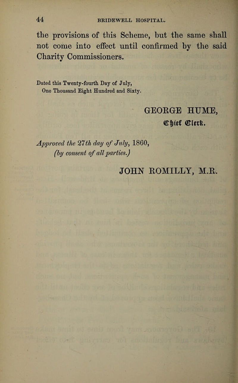 the provisions of this Scheme, but the same shall not come into effect until confirmed by the said Charity Commissioners. Dated this Twenty-fourth Day of July, One Thousand Eight Hundred and Sixty. GEOEGE HUME, Approved the 27th day of July, 1860, (by consent of all parties.) JOHN EOMILLY, M.E.