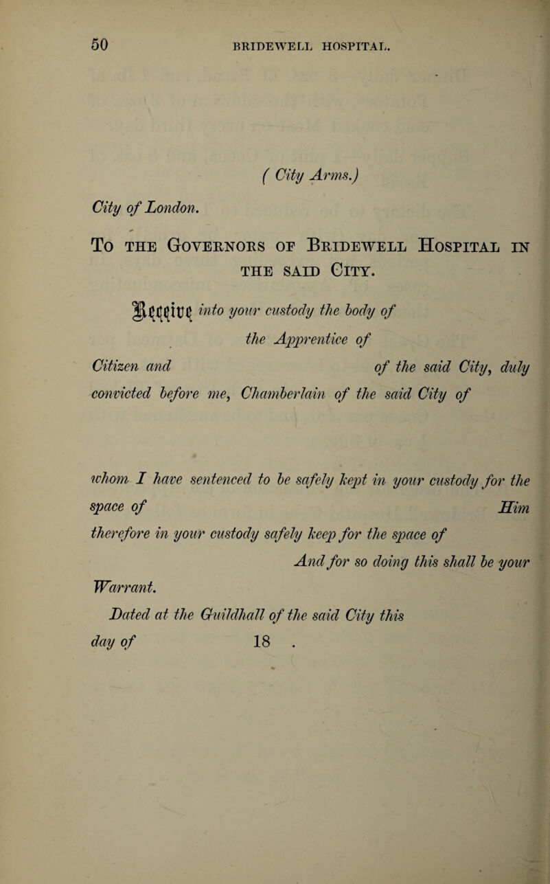 ( City Arms.) City of London. To the Goveenoks oe Beieewell Hospital in the said City. into your custody the body of the Apprentice of Citizen and of the said City, duly convicted before me, Chamberlain of the said City of whom I have sentenced to be safely kept in your custody for the space of Him therefore in your custody safely keep for the space of And for so doing this shall be your Warrant. Dated at the Guildhall of the said City this da y of 18