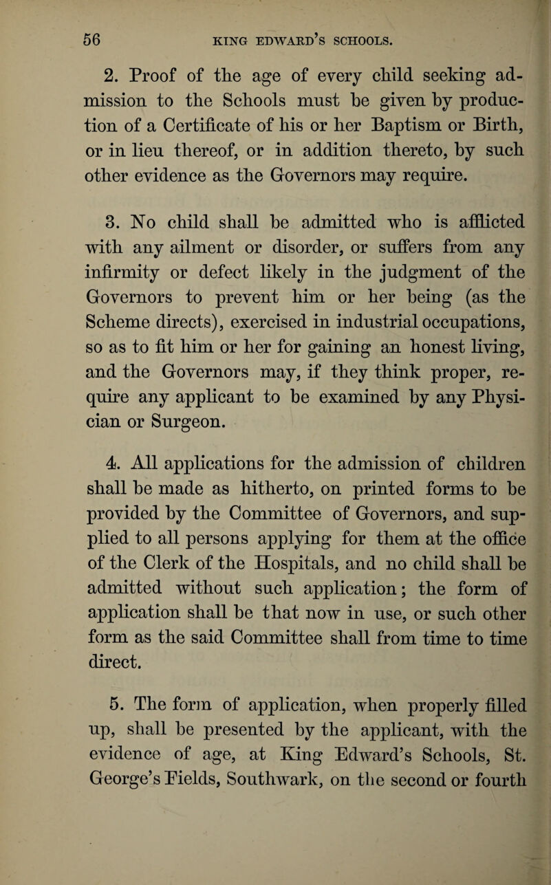 2. Proof of the age of every child seeking ad¬ mission to the Schools must he given by produc¬ tion of a Certificate of his or her Baptism or Birth, or in lieu thereof, or in addition thereto, by such other evidence as the Governors may require. 3. No child shall he admitted who is afflicted with any ailment or disorder, or suffers from any infirmity or defect likely in the judgment of the Governors to prevent him or her being (as the Scheme directs), exercised in industrial occupations, so as to fit him or her for gaining an honest living, and the Governors may, if they think proper, re¬ quire any applicant to be examined by any Physi¬ cian or Surgeon. 4. All applications for the admission of children shall he made as hitherto, on printed forms to he provided by the Committee of Governors, and sup¬ plied to all persons applying for them at the office of the Clerk of the Hospitals, and no child shall he admitted without such application; the form of application shall he that now in use, or such other form as the said Committee shall from time to time direct. 5. The form of application, when properly filled up, shall he presented by the applicant, with the evidence of age, at King Edward’s Schools, St. George’s Pields, Southwark, on the second or fourth