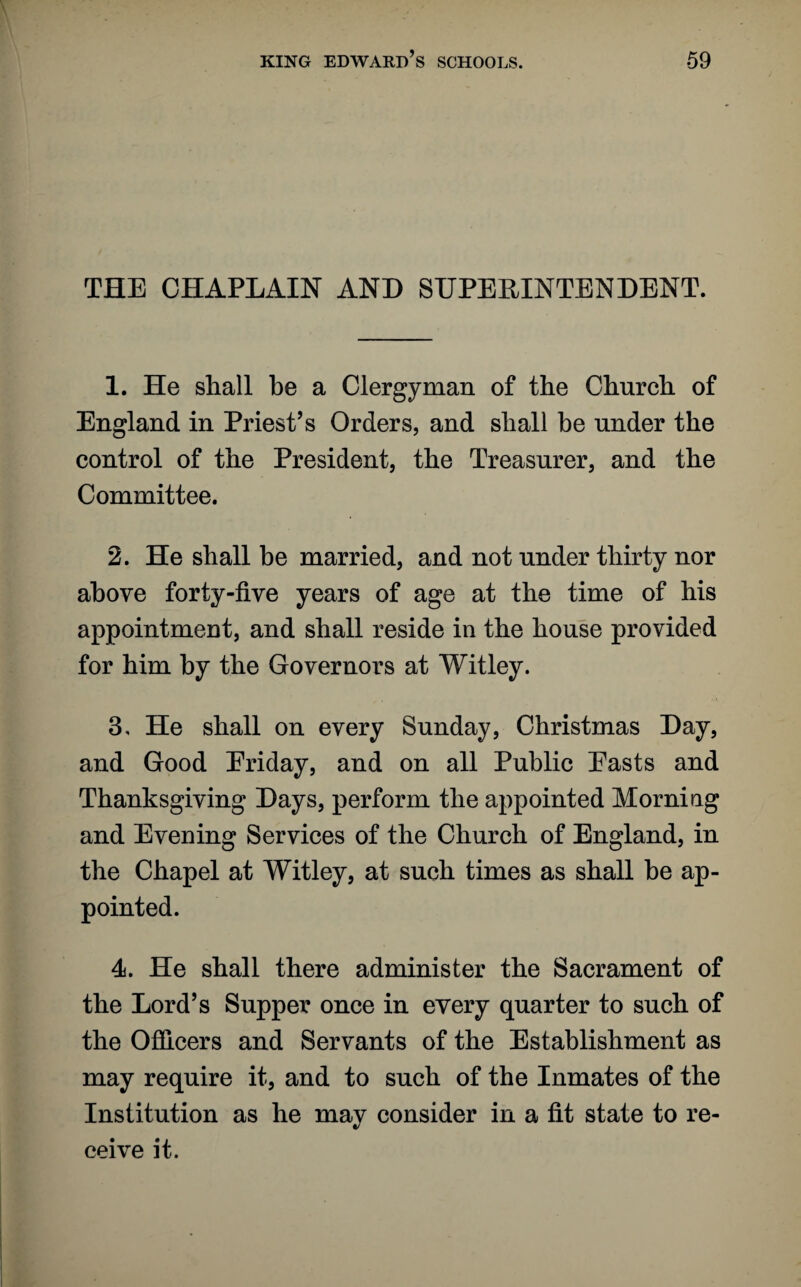 THE CHAPLAIN AND SUPERINTENDENT. 1. He shall be a Clergyman of the Church of England in Priest’s Orders, and shall be under the control of the President, the Treasurer, and the Committee. 2. He shall be married, and not under thirty nor above forty-five years of age at the time of his appointment, and shall reside in the house provided for him by the Governors at Witley. 3. He shall on every Sunday, Christmas Day, and Good Eriday, and on all Public Easts and Thanksgiving Days, perform the appointed Morning and Evening Services of the Church of England, in the Chapel at Witley, at such times as shall be ap¬ pointed. 4. He shall there administer the Sacrament of the Lord’s Supper once in every quarter to such of the Officers and Servants of the Establishment as may require it, and to such of the Inmates of the Institution as he may consider in a fit state to re¬ ceive it.