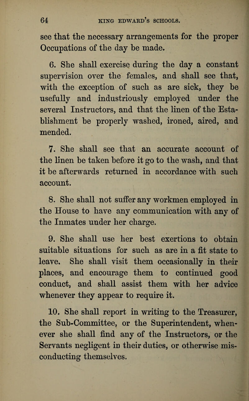 see that the necessary arrangements for the proper Occupations of the day be made. 6. She shall exercise during the day a constant supervision over the females, and shall see that, with the exception, of such as are sick, they be usefully and industriously employed under the several Instructors, and that the linen of the Esta¬ blishment he properly washed, ironed, aired, and mended. 7. She shall see that an accurate account of the linen be taken before it go to the wash, and that it be afterwards returned in accordance with such account. 8. She shall not suffer any workmen employed in the House to have any communication with any of the Inmates under her charge. 9. She shall use her best exertions to obtain suitable situations for such as are in a fit state to leave. She shall visit them occasionally in their places, and encourage them to continued good conduct, and shall assist them with her advice whenever they appear to require it. 10. She shall report in writing to the Treasurer, the Sub-Committee, or the Superintendent, when¬ ever she shall find any of the Instructors, or the Servants negligent in their duties, or otherwise mis¬ conducting themselves.