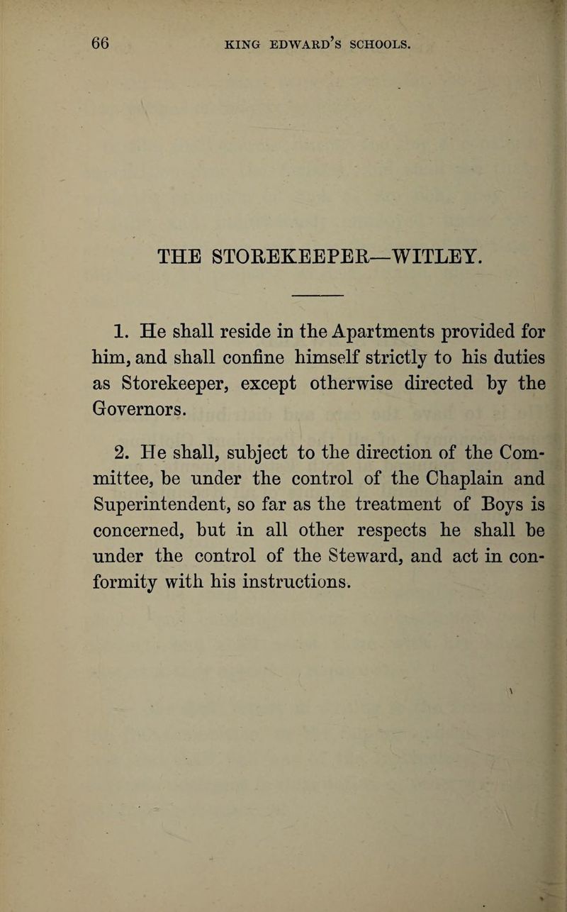 THE STOREKEEPER—WITLEY. 1. He shall reside in the Apartments provided for him, and shall confine himself strictly to his duties as Storekeeper, except otherwise directed by the Governors. 2. He shall, subject to the direction of the Com¬ mittee, be under the control of the Chaplain and Superintendent, so far as the treatment of Boys is concerned, hut in all other respects he shall he under the control of the Steward, and act in con¬ formity with his instructions.