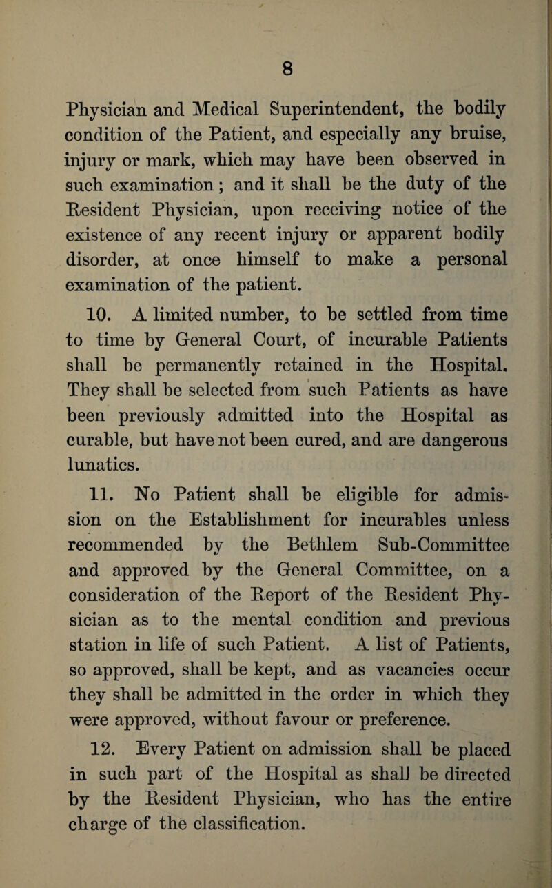 Physician and Medical Superintendent, the bodily condition of the Patient, and especially any bruise, injury or mark, which may have been observed in such examination; and it shall he the duty of the Resident Physician, upon receiving notice of the existence of any recent injury or apparent bodily disorder, at once himself to make a personal examination of the patient. 10. A limited number, to he settled from time to time by General Court, of incurable Patients shall he permanently retained in the Hospital. They shall be selected from such Patients as have been previously admitted into the Hospital as curable, hut have not been cured, and are dangerous lunatics. 11. No Patient shall he eligible for admis¬ sion on the Establishment for incurables unless recommended by the Bethlem Sub-Committee and approved by the General Committee, on a consideration of the Report of the Resident Phy¬ sician as to the mental condition and previous station in life of such Patient. A list of Patients, so approved, shall he kept, and as vacancies occur they shall he admitted in the order in which they were approved, without favour or preference. 12. Every Patient on admission shall be placed in such part of the Hospital as shalJ be directed by the Resident Physician, who has the entire charge of the classification.