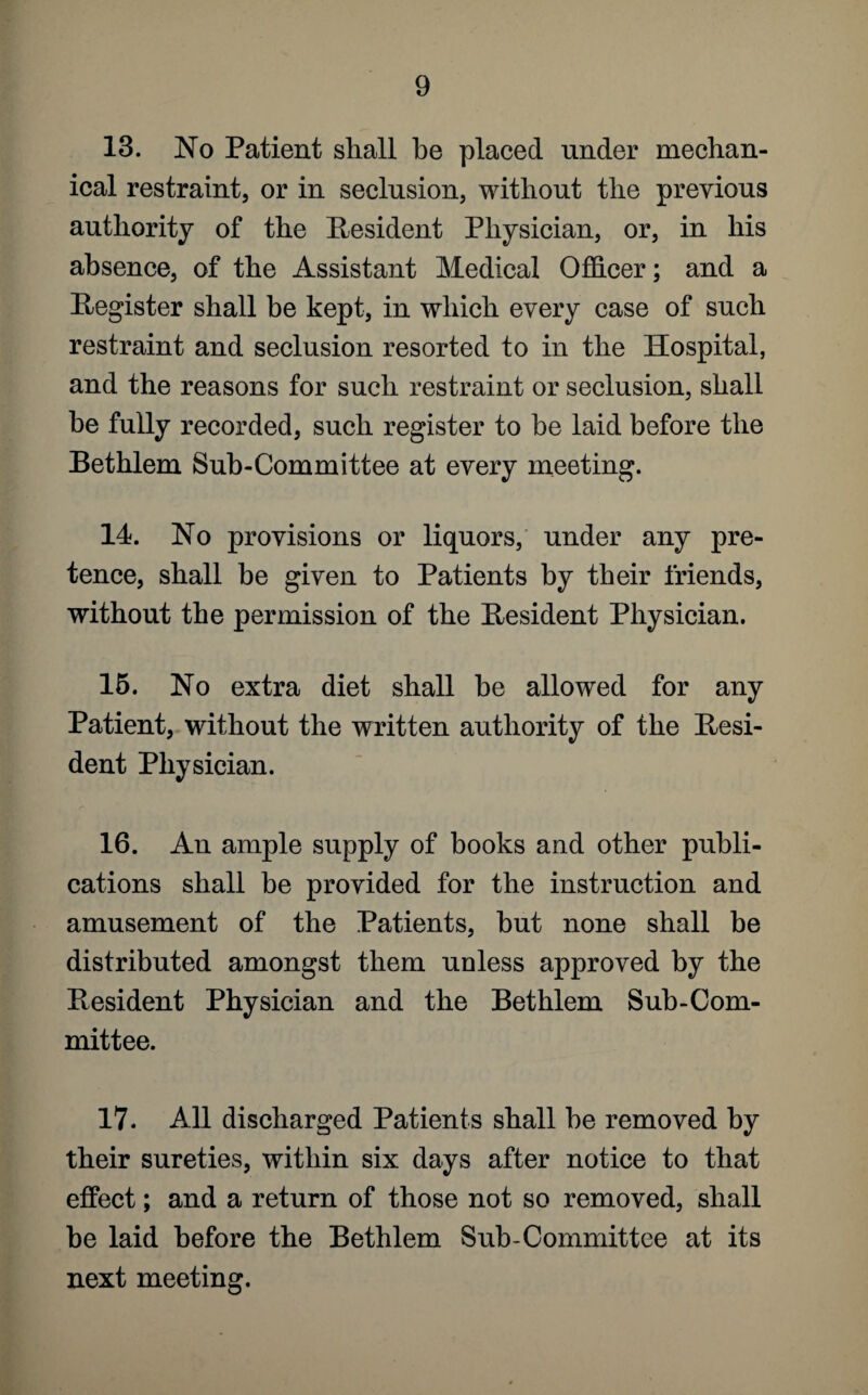 13. No Patient shall be placed under mechan¬ ical restraint, or in seclusion, without the previous authority of the Resident Physician, or, in his absence, of the Assistant Medical Officer; and a Register shall be kept, in which every case of such restraint and seclusion resorted to in the Hospital, and the reasons for such restraint or seclusion, shall he fully recorded, such register to be laid before the Bethlem Sub-Committee at every meeting. 14. No provisions or liquors, under any pre¬ tence, shall be given to Patients by their friends, without the permission of the Resident Physician. 15. No extra diet shall be allowed for any Patient, without the written authority of the Resi¬ dent Physician. 16. An ample supply of books and other publi¬ cations shall be provided for the instruction and amusement of the Patients, hut none shall be distributed amongst them unless approved by the Resident Physician and the Bethlem Sub-Com¬ mittee. 17. All discharged Patients shall he removed by their sureties, within six days after notice to that effect; and a return of those not so removed, shall he laid before the Bethlem Sub-Committee at its next meeting.