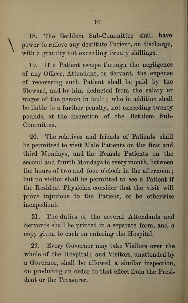 18. The Bethlem Sub-Committee shall have power to relieve any destitute Patient, on discharge, with a gratuity not exceeding twenty shillings. 19. If a Patient escape through the negligence of any Officer, Attendant, or Servant, the expense of recovering such Patient shall be paid by the Steward, and by him deducted from the salary or wages of the person in fault; who in addition shall be liable to a further penalty, not exceeding twenty pounds, at the discretion of the Bethlem Sub¬ committee. 20. The relatives and friends of Patients shall be permitted to visit Male Patients on the first and third Mondays, and the Pemale Patients on the second and fourth Mondays in every month, between the hours of two and four o’clock in the afternoon; but no visitor shall be permitted to see a Patient if the Resident Physician consider that the visit will prove injurious to the Patient, or be otherwise inexpedient. 21. The duties of the several Attendants and Servants shall be printed in a separate form, and a copy given to each on entering the Hospital. 22. Every Governor may take Visitors over the whole of the Hospital; and Visitors, unattended by a Governor, shall be allowed a similar inspection, on producing an order to that effect from the Presi¬ dent or the Treasurer.