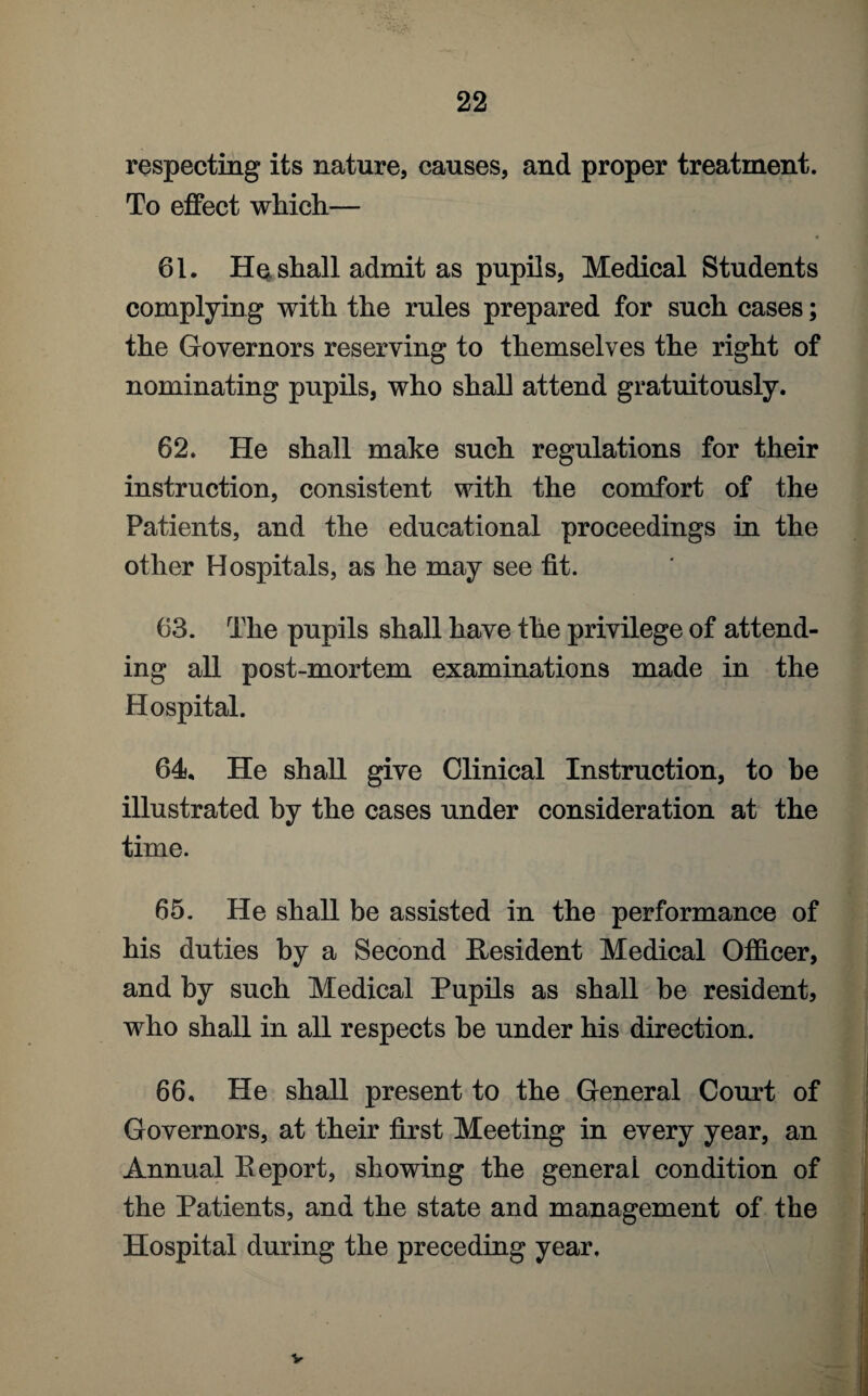 respecting its nature, causes, and proper treatment. To effect which— 61. He shall admit as pupils, Medical Students complying with the rules prepared for such cases; the Governors reserving to themselves the right of nominating pupils, who shall attend gratuitously. 62. He shall make such regulations for their instruction, consistent with the comfort of the Patients, and the educational proceedings in the other Hospitals, as he may see fit. 63. The pupils shall have the privilege of attend¬ ing all post-mortem examinations made in the Hospital. 64. He shall give Clinical Instruction, to be illustrated by the cases under consideration at the time. 65. He shall be assisted in the performance of his duties by a Second Resident Medical Officer, and by such Medical Pupils as shall be resident, who shall in all respects be under his direction. 66. He shall present to the General Court of Governors, at their first Meeting in every year, an Annual Report, showing the general condition of the Patients, and the state and management of the Hospital during the preceding year. V